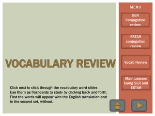 MENU
SER
Conjugation
review
ESTAR
conjugation
review
Vocab Review
Main Lesson:
Using SER and
ESTARClick next to click through the vocabulary word slides
Use them as flashcards to study by clicking back and forth.
First the words will appear with the English translation and
in the second set, without.
 