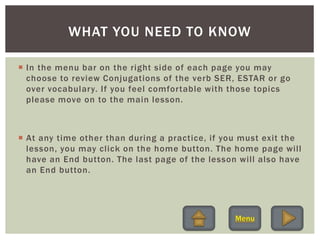  In the menu bar on the right side of each page you may
choose to review Conjugations of the verb SER, ESTAR or go
over vocabulary. If you feel comfortable with those topics
please move on to the main lesson.
 At any time other than during a practice, if you must exit the
lesson, you may click on the home button. The home page will
have an End button. The last page of the lesson will also have
an End button.
WHAT YOU NEED TO KNOW
 