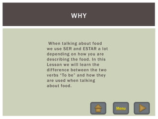 When talking about food
we use SER and ESTAR a lot
depending on how you are
describing the food. In this
Lesson we will learn the
difference between the two
verbs “To be” and how they
are used when talking
about food.
WHY
 