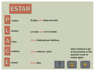 osition
ocation
ction
ondition
motion
El gato está abajo del sofá.
La casa está en la ciudad.
Estoy hablando por teléfono.
Estoy enfermo. (sick)
Estoy féliz.
Click continue to go
to the practice or the
question mark to
review again.
 