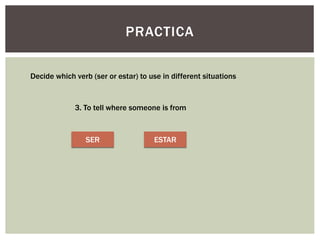PRACTICA
Decide which verb (ser or estar) to use in different situations
3. To tell where someone is from
SER ESTAR
 