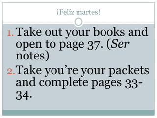 ¡Felíz martes!

1. Take out your books and
  open to page 37. (Ser
  notes)
2.Take you’re your packets
  and complete pages 33-
  34.
 