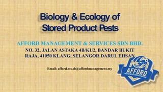 AFFORD MANAGEMENT & SERVICES SDN BHD.
NO. 32, JALAN ASTAKA 4B/KU2, BANDAR BUKIT
RAJA, 41050 KLANG, SELANGOR DARUL EHSAN
Email: afford.ms.sb@affordmanagement.my
Biology & Ecology of
Stored Product Pests
 