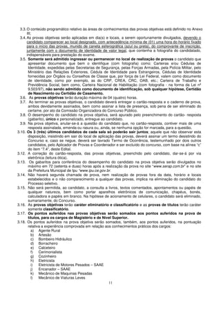 3.3. O conteúdo programático relativo às áreas de conhecimentos das provas objetivas está definido no Anexo
       III;
  3.4. As provas objetivas serão aplicadas em dia(s) e locais, a serem oportunamente divulgados, devendo o
       candidato comparecer ao local designado, com antecedência mínima de (01) uma hora do horário fixado
       para o início das provas, munido de caneta esferográfica (azul ou preta), do comprovante de inscrição,
       juntamente com o documento de identidade de valor legal, que contenha a fotografia do candidatado,
       indispensáveis para prestação do exame.
  3.5. Somente será admitido ingressar ou permanecer no local de realização de provas o candidato que
        apresentar documento que bem o identifique (com fotografia) como: Carteiras e/ou Cédulas de
        Identidade, expedidas pelas Secretarias de Segurança, pelas Forças Armadas, pela Polícia Militar, pelo
        Ministério das Relações Exteriores, Cédula de Identidade para Estrangeiros, Cédulas de Identidade
        fornecidas por Órgãos ou Conselhos de Classe que, por força de Lei Federal, valem como documento
        de identidade, como por exemplo, as do CRP, CREA, CRC, OAB, etc.; Carteira de Trabalho e
        Previdência Social, bem como, Carteira Nacional de Habilitação (com fotografia - na forma da Lei nº
        9.503/97), não sendo admitido como documento de identificação, sob qualquer hipótese, Certidão
        de Nascimento ou Certidão de Casamento.
  3.6. As provas objetivas terão duração máxima de 04 (quatro) horas.
  3.7. Ao terminar as provas objetivas, o candidato deverá entregar o cartão-resposta e o caderno de prova,
        ambos devidamente assinados, bem como assinar a lista de presença, sob pena de ser eliminado do
        certame, por ato da Comissão Organizadora do Concurso Público.
  3.8. O desempenho do candidato na prova objetiva, será apurado pelo preenchimento do cartão- resposta
        (gabarito), único e personalizado, entregue ao candidato.
  3.9. Na prova objetiva, anular-se-á a questão do candidato que, no cartão-resposta, contiver mais de uma
        resposta assinalada, emenda ou rasura ou, ainda, se nenhuma opção for marcada, para a questão.
3.10. Os 3 (três) últimos candidatos de cada sala só poderão sair juntos; aquele que não observar esta
        disposição, insistindo em sair do local de aplicação das provas, deverá assinar um termo desistindo do
        Concurso e, caso se negue, deverá ser lavrado Termo de Ocorrência, testemunhado por dois outros
        candidatos, pelo Aplicador de Provas e Coordenador e ser excluído do concurso, com base na alínea “c”
        do item “7.4”, deste Edital.
3.12. A correção do cartão-resposta, das provas objetivas, preenchido pelo candidato, dar-se-á por via
        eletrônica (leitura ótica).
3.13. Os gabaritos para conferência do desempenho do candidato na prova objetiva serão divulgados no
        máximo em 72 (setenta e duas) horas após a realização da prova no site “www.serap.com.br” e no site
        da Prefeitura Municipal de Ipu “www.ipu.ce.gov.br.
3.14. Não haverá segunda chamada de prova, nem realização de provas fora da data, horário e locais
        estabelecidos e o não comparecimento a qualquer das provas, implica na eliminação do candidato do
        Processo seletivo.
3.15. Não será permitida, ao candidato, a consulta a livros, textos comentados, apontamentos ou papéis de
        qualquer natureza, bem como portar aparelhos eletrônicos de comunicação, chapéus, bonés,
        calculadora e papéis em branco. Na hipótese de acionamento de celulares, o candidato será eliminado,
        sumariamente, do Concurso.
3.16. As provas objetivas terão caráter eliminatório e classificatório e as provas de títulos terão caráter
        somente classificatório.
3.17. Os pontos auferidos nas provas objetivas serão somados aos pontos auferidos na prova de
        títulos, para os cargos de Magistério e de Nível Superior.
3.18. Os pontos auferidos na prova objetiva serão somados, também, aos pontos auferidos, na pontuação
        relativa a experiência comprovada em relação aos conhecimentos práticos dos cargos:
           a) Agente Rural
           b) Artesão
           c) Bombeiro Hidráulico
           d) Borracheiro
           e) Calceteiro
           f)  Cerimonialista
           g) Cozinheiro
           h) Eletricista
           i)  Eletricista de Motores Pesados – SAAE
           j)  Encanador – SAAE
           k) Mecânico de Maquinas Pesadas
           l)  Mecânico de Viaturas Leves
                                                          11
 