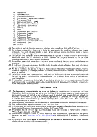 m)    Mestre Geral
        n)    Mestre Mecânico
        o)    Músicos Instrumentistas
        p)    Operador de Pá Mecânica/Escavadeira
        q)    Operador de Patrol
        r)    Operador de Sistema - SAAE
        s)    Operador de Trator s/Esteira
        t)    Operador de Trator s/Pneus
        u)    Pedreiro
        v)    Pintor
        w)    Professor de Artes Plásticas
        x)    Professor de Capoeira
        y)    Professor de Coral
        z)    Professor de Dança
        aa)   Professor de Iniciação Musical
        bb)   Professor de Instrumentos Musicais
        cc)   Professor de Teatro
        dd)   Soldador

3.19. Para efeito de aferição de notas, as provas objetivas terão variação de “0,00 a 10,00” pontos.
3.20. O conteúdo programático determina o limite de abrangência das matérias cobradas nas provas,
      entretanto, não existe obrigatoriedade de que a prova aplicada abranja (contenha) todos os tópicos
      descritos no conteúdo programático.
3.21. Os eventuais erros cometidos pelo SERAP relacionados a digitação de nomes, número do documento de
      identidade, sexo, data do nascimento e outros, deverão ser corrigidos somente no dia da prova,
      mediante apresentação do documento competente.
3.22. O candidato não poderá alegar desconhecimento sobre a realização da prova, como justificativa de sua
      ausência.
3.23. O horário de início das provas será definido, dentro de cada sala de aplicação, observado o tempo de
      duração, estabelecido para as provas.
3.24. No dia da realização das provas, na hipótese de o candidato não constar nas listagens oficiais, relativas
      aos locais de provas, o SERAP procederá à inclusão do referido candidato, mediante a apresentação da
      Ficha de Inscrição.
3.25. A inclusão de que trata o presente item, será realizada de forma condicional e será confirmada pelo
      SERAP, na fase do julgamento das provas objetivas, com o objetivo de se verificar a pertinência da
      referida inclusão;
3.26. Constatada a improcedência da inscrição, de que trata o referido item, a mesma será, desconsiderada,
      automaticamente, sem direito a reclamação, independentemente de qualquer formalidade, considerados
      nulos todos os atos dela decorrente;

                                            Das Provas de Títulos

3.27. Os documentos comprobatórios da prova de títulos dos candidatos concorrentes aos cargos de
      Magistério e de Nível Superior, que atingirem o perfil de 50% em relação as provas objetivas, deverão
      ser encaminhados, no período a ser divulgado, após o resultado das provas objetivas, através do
      formulário discriminativo (Anexo II), à Comissão Organizadora do Concurso, em envelope lacrado, para
      a Sede da Prefeitura Municipal de Ipu, situada na Praça Abílio Martins, s/n, Centro – Ipu – CE, ou por
      SEDEX para a Sede do SERAP.
3.28. Serão rejeitados, liminarmente, os títulos entregues fora do prazo previsto no item anterior deste Edital.
3.29. Não serão recebidos documentos avulsos nem curriculum vitae.
3.30. A comprovação dos títulos será feita mediante apresentação de fotocópia autenticada de documentos
      legais que certifiquem os títulos constantes do item “3.33” deste Edital.
3.31. O candidato deverá entregar cópia autenticada dos títulos, especificando-os no formulário contido no
      “Anexo II”, para a devida conferência.
3.32. O formulário, contido no “Anexo II”, estará disponível para os candidatos, após resultado das provas
      objetivas, nos sites www.serap.com.br , www.ipu.ce.gov.br e no flanelógrafo da Prefeitura Municipal de
      Ipu.
3.33. O julgamento dos títulos, para os concorrentes aos cargos de Magistério e de Nível Superior
      obedecerá aos seguintes critérios de pontuação:
                                                         12
 