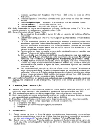 I. cursos de capacitação com duração de 40 a 80 horas ( 0,20 pontos) por curso, até o limite
                    de 3 cursos.
                II. cursos de capacitação com duração acima 80 horas ( 0,30 pontos) por curso, até o limite de
                    3 cursos.
               III. cursos de especialização, “Lato sensu”: (0,50 pontos) por título até o limite de 2 títulos.
              IV. curso de mestrado: (1,0 ponto) até o limite de 1 titulo.
                V. curso de doutorado: (1,5 pontos) até o limite de 1 titulo.
3.34. Serão desprezados os pontos que ultrapassarem os limites referidos nos incisos “I” a “V” do item
      anterior, observado, em qualquer caso, o disposto no item “3.28”.
3.35. Outras informações sobre a Prova de Títulos:
                 I. Os comprovantes de conclusão de cursos deverão ser expedidos por instituição oficial ou
                    reconhecida.
                II. Cada título será computado uma única vez, situação em que fica vedada a cumulatividade de
                    créditos.
               III. Os títulos acadêmicos (diplomas de especialização, mestrado e doutorado) devem estar
                    devidamente registrados. Serão aceitas declarações, atestados ou protocolos de conclusão
                    do curso, devidamente autenticadas e com firmas reconhecidas, emitidas por instituições
                    oficiais, devendo ser entregue, apenas uma única cópia de cada título apresentado, a qual
                    não será devolvida em hipótese alguma.
              IV. Os documentos em língua estrangeira, somente serão considerados, quando traduzidos para
                    a Língua Portuguesa, por tradutor juramentado.
                V. Será considerada, para efeito da prova de títulos, experiência comprovada para os cargos,
                    objeto do item 3.18, com a finalidade de avaliar os conhecimentos práticos. Para efeito de
                    pontuação será considerado, 1,00 ponto por ano de experiência, até o limite de 5 anos.
              VI. A prática musical deverá ser comprovada, através de registro na Carteira Profissional de
                    Trabalho e/ou tempo de registro na Ordem dos Músicos do Brasil e/ou através de declaração
                    de dirigente musical, maestro e regente de banda, devidamente registrado na Ordem dos
                    Músicos do Brasil.
              VII. Para os demais cargos não ligados a área de música – como o cargo de Cerimonialista e
                    outros ofertados neste Edital - a prática profissional deverá ser comprovada através registro
                    na Carteira Profissional de Trabalho, declaração de órgãos públicos da administração pública
                    direta ou indireta, certidões do INSS, certidões de impostos sobre serviços – ISS, declaração
                    de Imposto sobre Renda e cópias de contratos de trabalho.
3.36. A pontuação total dos títulos, que somente será contabilizada para os candidatos aprovados nas provas
      objetivas, não ultrapassará a 5,00 (cinco) pontos, desprezando-se os pontos que excederem a este
      limite.

 4. DA APROVAÇÃO E CLASSIFICAÇÃO

 4.1. Somente será aprovado o candidato que obtiver nas provas objetivas, nota igual ou superior a 5,00
      (cinco), não sendo computado, para este cálculo, o somatório de pontos previstos no item “3.27.”
 4.2 Será considerado reprovado o candidato que não obtiver nota mínima fixada no item anterior.
 4.3 Dentre os candidatos aprovados, a classificação será feita em função do somatório dos pontos obtidos
      nas provas objetivas, acrescida da pontuação referente à prova de títulos.
 4.4. O candidato será classificado em ordem decrescente de pontos, de acordo com o desempenho obtido.
 4.5. Ocorrendo empate no total de pontos, o desempate beneficiará, sucessivamente:
        a) O concorrente mais idoso.
        b) O concorrente que obtiver maior pontuação na prova objetiva.
        c) Maior prole.

 5. DOS RECURSOS

 5.1.   Caberá recurso, na forma do Anexo IV, desde que devidamente fundamentado, contra qualquer
        questão da prova objetiva no prazo de até 02 (dois) dias úteis, a contar da publicação de seu gabarito
        nos sites www.serap.com.br, “www.ipu.ce.gov.br” e na sede da Prefeitura Municipal de Ipu.
 5.2.   Caberá recurso, na forma do Anexo IV, desde que devidamente fundamentado, contra a prova de
        títulos e/ou contra a classificação final no prazo de até 02 (dois) dias úteis a contar da publicação do
        resultado oficial.
                                                         13
 