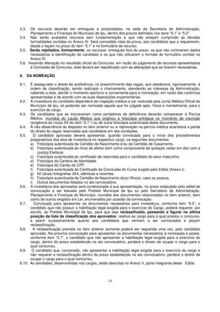 5.3.  Os recursos deverão ser entregues e protocolados, na sede da Secretaria de Administração,
      Planejamento e Finanças do Município de Ipu, dentro dos prazos definidos nos itens “5.1” e “5.2”.
5.4. Não serão avaliados recursos sem fundamentação e que não estejam cumprindo as devidas
      formalidades contidas no Anexo IV. Será concedida vista da prova, aos candidatos que a requererem,
      desde o façam no prazo do item “5.1” e no formulário de recurso;
5.5. Serão rejeitados, liminarmente, os recursos: entregues fora do prazo, os que não contiverem dados
      necessários à identificação do candidato e os que não utilizarem o formato do formulário contido no
      Anexo IV.
5.6. Havendo alteração no resultado oficial do Concurso, em razão do julgamento de recursos apresentados
      à Comissão de Concurso, este deverá ser republicado com as alterações que se fizerem necessárias.

6. DA NOMEAÇÃO

6.1.  É assegurado o direito de preferência, no preenchimento das vagas, que obedecerá, rigorosamente, à
      ordem de classificação, sendo realizado o chamamento, atendendo ao interesse da Administração,
      cabendo a esta, decidir o momento oportuno e conveniente para a nomeação, em razão das carências
      apresentadas e de acordo com as suas disposições orçamentárias.
6.2. A investidura do candidato dependerá de inspeção médica a ser realizada pela Junta Médica Oficial do
      Município de Ipu, só podendo ser nomeado aquele que for julgado apto, física e mentalmente, para o
      exercício do cargo.
6.3. Os candidatos que se inscreveram como portadores de deficiência deverão comparecer à Perícia
      Médica, munidos do Laudo Médico que originou a fotocópia entregue no momento da inscrição
      (exigência do inciso XII do item “2.7.”) ou de outra fotocópia autenticada deste documento.
6.4. A não observância do disposto no item anterior ou a reprovação na perícia médica acarretará a perda
      do direito às vagas reservadas aos candidatos em tais condições.
6.5.    O candidato aprovado deverá apresentar, quando convocado para o início dos procedimentos
      preparatórios dos atos de investidura no respectivo cargo, os seguintes documentos:
      a) Fotocópia autenticada da Certidão de Nascimento e/ou da Certidão de Casamento.
      b) Fotocópia autenticada do título de eleitor bem como comprovante de quitação (estar em dia) com a
          Justiça Eleitoral.
      c) Fotocópia autenticada do certificado de reservista para o candidato do sexo masculino.
      d) Fotocópia da Carteira de Identidade.
      e) Fotocópia do Cartão do CPF.
      f) Fotocópia autenticada do Certificado de Conclusão do Curso exigido pelo Edital (Anexo I).
      g) 02 (duas) fotografias 3X4, idênticas e recentes.
      h) Fotocópia autenticada da Certidão de Nascimento do(s) filho(s), caso os possua.
      i) Outros documentos listados no ato convocatório.
6.6. A investidura dos aprovados será condicionada à sua apresentação, no prazo estipulado pelo edital de
      convocação a ser baixado pelo Prefeito Municipal de Ipu ou pelo Secretário de Administração,
      Planejamento e Finanças do Município, munidos dos documentos relacionados no item anterior, bem
      como de outros exigidos em Lei, enumerados por ocasião da convocação.
6.7.    Convocado para apresentar os documentos necessários para investidura, conforme item “6.5”, o
      candidato que não possuir a habilitação legal exigida para o exercício do Cargo, poderá requerer, por
      escrito, ao Prefeito Municipal de Ipu, para que seja reclassificado, passando a figurar na última
      posição da lista de classificação dos aprovados, relativa ao cargo para o qual prestou o concurso,
      e assim sucessivamente quanto aos candidatos que venham a ser convocados e peçam
      reclassificação.
6.8.    A reclassificação prevista no item anterior somente poderá ser requerida uma vez, pelo candidato
      aprovado. Na próxima convocação para apresentar os documentos necessários à nomeação e posse,
      conforme item “2.7”, o candidato que não apresentar a habilitação legal exigida para o exercício do
      cargo, dentro do prazo estabelecido no ato convocatório, perderá o direito de ocupar o cargo para o
      qual concorreu.
6.9. O candidato que, convocado, não apresentar a habilitação legal exigida para o exercício do cargo e
      não requerer a reclassificação dentro do prazo estabelecido no ato convocatório, perderá o direito de
      ocupar o cargo para o qual concorreu.
6.10. As atividades, desenvolvidas nos cargos, estão descritas no Anexo V, parte integrante deste Edital.



                                                    14
 