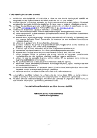 7. DAS DISPOSIÇÕES GERAIS E FINAIS

7.1.    O concurso terá validade de 02 (dois) anos, a contar da data de sua homologação, podendo ser
        prorrogado, por ato da Administração Municipal, uma única vez, por igual período.
7.2.    A diferença entre o número de aprovados e o de convocados constituir-se-á em cadastro de reserva,
        para substituir eventuais desistências ou abertura de novas vagas no prazo de validade do concurso.
7.3.    A relação dos candidatos aprovados será divulgada oficialmente, em ordem de classificação nos sites
        do SERAP, www.serap.com.br e da Prefeitura Municipal de Ipu, www.ipu.ce.gov.br.
7.4.    Será excluído do concurso, a qualquer momento, o candidato que:
       a) fixar em qualquer documento (inclusive na ficha de inscrição) declaração falsa ou inexata;
       b) deixar de apresentar, quando solicitado, quaisquer dos documentos que comprovem o atendimento
            aos requisitos do item “2.7”;
       c) ausentar-se do recinto da prova sem permissão ou praticar ato de incorreção ou descortesia para
            com qualquer Aplicador, Fiscal, Coordenador (ou quaisquer de seus auxiliares) incumbidos da
            realização das provas;
       d) utilizar-se de qualquer fonte de consultas não autorizadas;
       e) durante a realização das provas for surpreendido em comunicação verbal, escrita, eletrônica, por
            gestos ou de qualquer outra forma com outro candidato;
       f) quebrar o sigilo da prova, mediante qualquer sinal, que possibilite a identificação;
       g) não devolver o Caderno de Provas e o Cartão-Resposta devidamente assinados;
       h) ausentar-se do local de prova, sem o acompanhamento do fiscal, após o início da prova;
       i) utilizar processos ilícitos na realização das provas, segundo se comprovar, posteriormente,
            mediante análise por meio eletrônico, estatístico, mecânico, visual ou grafotécnico;
       j) utilizar, no local de aplicação da prova, telefone celular, BIP ou quaisquer outros meios que
            sugiram possibilidade de comunicação;
        k) for apanhado utilizando-se de qualquer meio na tentativa de burlar a prova;
        l) recusar-se a trocar de carteira (no momento da realização da prova), após a solicitação de fiscal
            ou coordenador do Concurso.
        m) insistir em desobedecer os procedimentos padronizados adotados pela organização do concurso,
            causando tumulto ou atrapalhando os demais candidatos.
        n) deixar de seguir as instruções contidas no frontispício do caderno de provas.

7.5.   A inscrição do candidato implicará no conhecimento das normas deste Edital e o compromisso de
       aceitar as condições do concurso, tais como se acham postas nos dispositivos supracitados.
7.6.   Os casos omissos serão resolvidos pela Presidência da Comissão de Organização do Concurso, no
       que concerne à aplicação e julgamento do presente concurso.


                      Paço da Prefeitura Municipal de Ipu, 15 de dezembro de 2009.



                                   HENRIQUE SAVIO PEREIRA PONTES
                                        Prefeito Municipal de Ipu




                                                     15
 