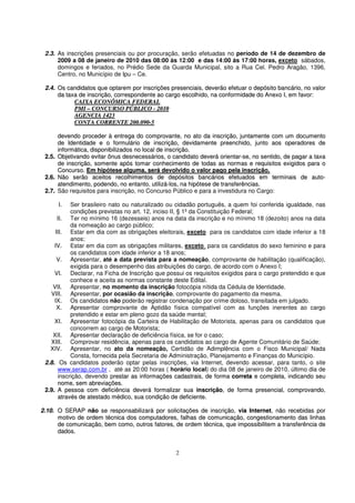 2.3. As inscrições presenciais ou por procuração, serão efetuadas no período de 14 de dezembro de
      2009 a 08 de janeiro de 2010 das 08:00 às 12:00 e das 14:00 às 17:00 horas, exceto sábados,
      domingos e feriados, no Prédio Sede da Guarda Municipal, sito a Rua Cel. Pedro Aragão, 1396,
      Centro, no Município de Ipu – Ce.

 2.4. Os candidatos que optarem por inscrições presenciais, deverão efetuar o depósito bancário, no valor
      da taxa de inscrição, correspondente ao cargo escolhido, na conformidade do Anexo I, em favor:
            CAIXA ECONÔMICA FEDERAL
            PMI – CONCURSO PÚBLICO - 2010
            AGENCIA 1423
            CONTA CORRENTE 200.090-5

        devendo proceder à entrega do comprovante, no ato da inscrição, juntamente com um documento
        de Identidade e o formulário de inscrição, devidamente preenchido, junto aos operadores de
        informática, disponibilizados no local de inscrição.
 2.5.   Objetivando evitar ônus desnecessários, o candidato deverá orientar-se, no sentido, de pagar a taxa
        de inscrição, somente após tomar conhecimento de todas as normas e requisitos exigidos para o
        Concurso. Em hipótese alguma, será devolvido o valor pago pela inscrição.
 2.6.   Não serão aceitos recolhimentos de depósitos bancários efetuados em terminais de auto-
        atendimento, podendo, no entanto, utilizá-los, na hipótese de transferências.
 2.7.   São requisitos para inscrição, no Concurso Público e para a investidura no Cargo:

        I. Ser brasileiro nato ou naturalizado ou cidadão português, a quem foi conferida igualdade, nas
           condições previstas no art. 12, inciso II, § 1º da Constituição Federal;
      II. Ter no mínimo 16 (dezesseis) anos na data da inscrição e no mínimo 18 (dezoito) anos na data
           da nomeação ao cargo público;
     III. Estar em dia com as obrigações eleitorais, exceto para os candidatos com idade inferior a 18
           anos;
     IV. Estar em dia com as obrigações militares, exceto para os candidatos do sexo feminino e para
           os candidatos com idade inferior a 18 anos;
      V. Apresentar, até a data prevista para a nomeação, comprovante de habilitação (qualificação),
           exigida para o desempenho das atribuições do cargo, de acordo com o Anexo I;
     VI. Declarar, na Ficha de Inscrição que possui os requisitos exigidos para o cargo pretendido e que
           conhece e aceita as normas constante deste Edital.
    VII. Apresentar, no momento da inscrição fotocópia nítida da Cédula de Identidade.
   VIII. Apresentar, por ocasião da inscrição, comprovante do pagamento da mesma.
     IX. Os candidatos não poderão registrar condenação por crime doloso, transitada em julgado.
      X. Apresentar comprovante de Aptidão física compatível com as funções inerentes ao cargo
           pretendido e estar em pleno gozo da saúde mental;
     XI. Apresentar fotocópia da Carteira de Habilitação de Motorista, apenas para os candidatos que
           concorrem ao cargo de Motorista;
    XII. Apresentar declaração de deficiência física, se for o caso;
   XIII. Comprovar residência, apenas para os candidatos ao cargo de Agente Comunitário de Saúde;
   XIV. Apresentar, no ato da nomeação, Certidão de Adimplência com o Fisco Municipal/ Nada
           Consta, fornecida pela Secretaria de Administração, Planejamento e Finanças do Município.
 2.8. Os candidatos poderão optar pelas inscrições, via Internet, devendo acessar, para tanto, o site
      www.serap.com.br , até as 20:00 horas ( horário local) do dia 08 de janeiro de 2010, último dia de
      inscrição, devendo prestar as informações cadastrais, de forma correta e completa, indicando seu
                            r
      nome, sem abreviações.
 2.9. A pessoa com deficiência deverá formalizar sua inscrição, de forma presencial, comprovando,
      através de atestado médico, sua condição de deficiente.

2.10. O SERAP não se responsabilizará por solicitações de inscrição, via Internet, não recebidas por
      motivo de ordem técnica dos computadores, falhas de comunicação, congestionamento das linhas
      de comunicação, bem como, outros fatores, de ordem técnica, que impossibilitem a transferência de
      dados.


                                                   2
 