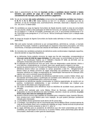 2.11. Após o preenchimento da ficha de inscrição on-line, o candidato deverá imprimir o boleto
      bancário, que poderá ser pago até a data do vencimento do Boleto, sob pena do
      cancelamento da inscrição, caso não se confirme o pagamento.

2.12. No ato da inscrição não serão solicitados comprovantes das exigências contidas nos incisos I,
      II, III, IV, V, IX, X, XIII e XIV, todos relativos ao item 2.7, no entanto, o candidato que não as
      satisfizer, no ato da nomeação será, automaticamente, eliminado, observado o disposto nos itens
      6.4, 6.8, 6.9 e 7.5 deste Edital.

2.13. Os candidatos ao cargo de Agente Comunitário de Saúde deverão residir na área da comunidade
      em que atuarão, desde a data publicação do Edital do Concurso, em atenção ao disposto no inciso I
      da Lei Federal nº 11.350 de 10/10/2006, combinado com o art. 2º da Emenda Constitucional nº 51
      de 14/02/2006 e dos parágrafos 4º, 5º e 6º do art. 168 da Constituição Federal (com a redação dada
      pela EC nº 51).

2.14. As áreas de atuação do Agente Comunitário de Saúde estão definidas no Anexo I, parte integrante
      deste Edital.

2.15. Não será aceita inscrição condicional ou por correspondência, admitindo-se, contudo, a inscrição
      através de Procuração, mediante a apresentação do respectivo instrumento procuratório, com firma
      reconhecida, e fotocópia autenticada das cédulas de identidade, do Candidato e do Procurador.

2.16. As inscrições dos candidatos portadores de deficiência serão condicionadas à legislação especifica,
      devendo atender os seguintes dispositivos:

      a) os deficientes físicos poderão concorrer às vagas que lhe são reservadas, correspondendo a
         cinco por cento do total de vagas ofertadas, em cada cargo, na conformidade do inciso VIII do
         artigo 37 da Constituição Federal, Lei nº 7835/89 e Decreto Nº 3298, de 20/12/99, com as
         alterações introduzidas pelo Decreto Nº 5.296/2004;
      b) na aplicação do percentual de cinco por cento, deve ser desprezada a parte decimal, inferior a
         cinco décimos, arredondando-se, no entanto, para mais, aquela igual ou superior a tal valor.
      c) quando do preenchimento do Formulário de Requerimento de Inscrição, o Candidato portador de
         deficiência deverá indicar sua condição no campo apropriado a este fim. Obrigatoriamente,
         deverá indicar se deseja concorrer às vagas reservadas aos portadores de deficiência, com
         expressa referência ao código correspondente da Classificação Internacional de Doenças (CID)
         vigente, bem como a provável causa da deficiência;
      d) quando convocados, os portadores de deficiência submeter-se-ão a exame médico oficial, que
         terá decisão terminativa sobre a qualificação do Candidato como deficiente ou não, e o grau de
         deficiência e de compatibilidade para o exercício do cargo;
      e) consideram-se deficiências aquelas conceituadas na medicina especializada, de acordo com os
         padrões, mundialmente estabelecidos, e que constituam inferioridade que implique grau
         acentuado de dificuldade para integração social;
      f) não serão considerados como deficiência visual os distúrbios de acuidade visual, passíveis de
         correção;
      g) a perícia será realizada pela Junta Médica Oficial do Município, preferencialmente por
         especialista na área de deficiência de cada Candidato, devendo o laudo ser proferido, no prazo
         de 05 (cinco) dias úteis da realização do exame;
      h) quando a Perícia concluir pela inaptidão do Candidato para o respectivo cargo, havendo Recurso,
         será constituir-se-á Junta Médica para nova inspeção, da qual poderá participar profissional
         indicado pelo interessado;
      i) a Junta Médica deverá apresentar laudo dentro de 05 (cinco) dias;
      j) o Candidato, cuja deficiência não for reconhecida pela Perícia Médica Oficial, constará apenas da
         Lista de Convocação Geral, com a ressalva de inaptidão ao cargo, ficando excluído do percentual
         de 5% (cinco por cento) constante no item 2.11, letra “a”;
      k) as vagas definidas para os portadores de deficiência que não forem preenchidas por falta de
         candidatos, por reprovação no Concurso ou no exame médico, serão preenchidas pelos demais
         concursados, observada a ordem geral de classificação;


                                                  3
 