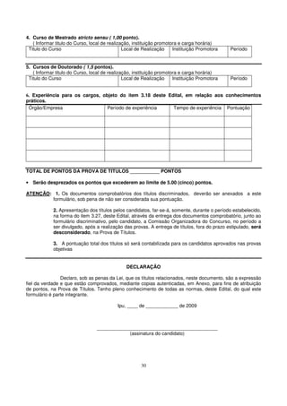 4. Curso de Mestrado stricto sensu ( 1,00 ponto).
   ( Informar titulo do Curso, local de realização, instituição promotora e carga horária)
 Titulo do Curso                               Local de Realização     Instituição Promotora   Período


5. Cursos de Doutorado ( 1,5 pontos).
   ( Informar titulo do Curso, local de realização, instituição promotora e carga horária)
 Titulo do Curso                               Local de Realização     Instituição Promotora   Período


6. Experiência para os cargos, objeto do item 3.18 deste Edital, em relação aos conhecimentos
práticos.
 Órgão/Empresa                   Período de experiência    Tempo de experiência Pontuação




TOTAL DE PONTOS DA PROVA DE TITULOS ___________ PONTOS

• Serão desprezados os pontos que excederem ao limite de 5.00 (cinco) pontos.

ATENÇÃO: 1. Os documentos comprobatórios dos títulos discriminados, deverão ser anexados a este
        formulário, sob pena de não ser considerada sua pontuação.

             2. Apresentação dos títulos pelos candidatos, far-se-á, somente, durante o período estabelecido,
             na forma do item 3.27, deste Edital, através da entrega dos documentos comprobatório, junto ao
             formulário discriminativo, pelo candidato, a Comissão Organizadora do Concurso, no período a
             ser divulgado, após a realização das provas. A entrega de títulos, fora do prazo estipulado, será
             desconsiderado, na Prova de Títulos.

             3. A pontuação total dos títulos só será contabilizada para os candidatos aprovados nas provas
             objetivas


                                                DECLARAÇÃO

                Declaro, sob as penas da Lei, que os títulos relacionados, neste documento, são a expressão
fiel da verdade e que estão comprovados, mediante copias autenticadas, em Anexo, para fins de atribuição
de pontos, na Prova de Títulos. Tenho pleno conhecimento de todas as normas, deste Edital, do qual este
formulário é parte integrante.

                                           Ipu, ____ de ____________ de 2009



                                 _____________________________________________
                                             (assinatura do candidato)




                                                       30
 