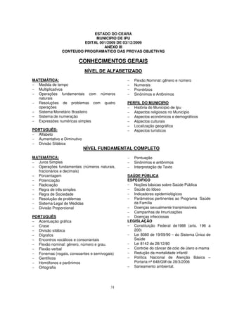 ESTADO DO CEARA
                             MUNICIPIO DE IPU
                        EDITAL 001/2009 DE 03/12/2009
                                 ANEXO III
               CONTEUDO PROGRAMATICO DAS PROVAS OBJETIVAS

                        CONHECIMENTOS GERAIS
                             NÍVEL DE ALFABETIZADO
MATEMÁTICA:                                   −   Flexão Nominal: gênero e número
− Medida de tempo                             −   Numerais
− Multiplicativos                             −   Provérbios
− Operações fundamentais com números          −   Sinônimos e Antônimos
  naturais
− Resoluções de problemas com quatro          PERFIL DO MUNICIPIO
  operações                                   − História do Município de Ipu
− Sistema Monetário Brasileiro                − Aspectos religiosos no Município
− Sistema de numeração                        − Aspectos econômicos e demográficos
− Expressões numéricas simples                − Aspectos culturais
                                              − Localização geográfica
PORTUGUÊS:                                    − Aspectos turísticos
− Alfabeto
− Aumentativo e Diminutivo
− Divisão Silábica
                             NÍVEL FUNDAMENTAL COMPLETO
MATEMÁTICA:                                   −   Pontuação
− Juros Simples                               −   Sinônimos e antônimos
− Operações fundamentais (números naturais,   −   Interpretação de Texto
  fracionários e decimais)
− Porcentagem                                 SAÚDE PÚBLICA
− Potenciação                                 ESPECIFICO
− Radiciação                                  − Noções básicas sobre Saúde Pública
− Regra de três simples                       − Saúde do Idoso
− Regra de Sociedade                          − Indicadores epidemiológicos
− Resolução de problemas                      − Parâmetros pertinentes ao Programa Saúde
− Sistema Legal de Medidas                       da Família
− Divisão Proporcional                        − Doenças sexualmente transmissíveis
                                              − Campanhas de Imunizações
PORTUGUÊS                                     − Doenças infecciosas
− Acentuação gráfica                          LEGISLAÇÃO
− Crase                                       − Constituição Federal de1988 (arts. 196 a
− Divisão silábica                               200)
− Dígrafos                                    − Lei 8080 de 19/09/90 – do Sistema Único de
− Encontros vocálicos e consonantais             Saúde
− Flexão nominal: gênero, número e grau.      − Lei 8142 de 28/12/80
− Flexão verbal                               − Controle do câncer de colo de útero e mama
− Fonemas (vogais, consoantes e semivogais)   − Redução da mortalidade infantil
− Gentílicos                                  − Política Nacional de Atenção Básica –
− Homófonos e parônimos                          Portaria nº 648/GM de 28/3/2006
− Ortografia                                  − Saneamento ambiental.




                                         31
 
