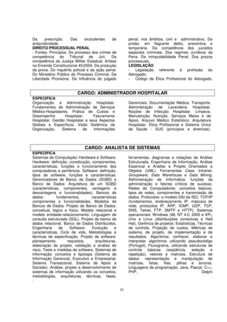Da      prescrição.    Das     excludentes   de           penal, nos âmbitos, civil e administrativo. Da
antijuridicidade.                                         prisão: em flagrante delito, preventiva e
DIREITO PROCESSUAL PENAL                                  temporária. Da competência dos juizados
- Fontes. Princípios. Do processo dos crimes de           especiais criminais. Dos regimes Jurídicos da
competência do Tribunal de Júri. Da                       Pena. Da inimputabilidade Penal. Dos prazos
competência da Justiça Militar Estadual: ênfase           processuais.
na Emenda Constitucional 45/2004. Da produção             LEGISLAÇÃO
da prova. Do inquérito policial e da ação penal.          - Legislação referente à profissão do
Do Ministério Público do Processo Criminal. Da            Advogado;
Liberdade Provisória. Da Influência do julgado            - Código de Ética Profissional do Advogado.


                          CARGO: ADMINISTRADOR HOSPITALAR
ESPECIFICA
Organização e Administração Hospitalar.                   Gerenciais. Documentação Médica. Transporte.
Fundamentos de Administração de Serviços                  Administração de Lavanderia Hospitalar.
Médico-Hospitalares. Prática de Custos e                  Noções de Infecção Hospitalar. Limpeza.
Desempenho         Hospitalar.    Faturamento             Manutenção. Nutrição. Serviços Meios e de
Hospitalar. Gestão Hospitalar e seus Aspectos             Apoio. Arquivo Médico Estatístico. Arquitetura
Globais e Específicos. Visão Sistêmica da                 Hospitalar. Ética Profissional e Sistema Único
Organização.     Sistema     de   Informações             de Saúde - SUS (princípios e diretrizes).



                               CARGO: ANALISTA DE SISTEMAS
ESPECIFICA
Sistemas de Computação: Hardware e Software.              ferramentas, diagramas e notações da Análise
Hardware: definição, constituição, componentes,           Estruturada, Engenharia da Informação, Análise
características, funções e funcionamento dos              Essencial e Análise e Projeto Orientados a
computadores e periféricos. Software: definição,          Objetos (UML). Ferramentas Case. Intranet,
tipos de software, funções e características.             Groupware, Data Warehouse e Data Mining.
Gerenciadores de Banco de Dados (SGBD) e                  Administração de Informática: funções da
Banco de Dados: Arquitetura de um SGBD                    administração e fatores críticos de sucesso.
(características, componentes, vantagens e                Redes de Computadores: conceitos básicos,
desvantagens e funcionalidades). Bancos de                tipos de redes, componentes e transmissão de
dados:         fundamentos,        características        dados. Protocolos: o modelo OSI da ISO, TCP/IP
componentes e funcionalidades. Modelos de                 (fundamentos, endereçamento IP, máscara de
Bancos de Dados. Projeto de Banco de Dados:               rede, protocolos IP, ARP, ICMP, UDP, TCP,
conceitual, lógico e físico. Modelo relacional e          DNS, Telnet, FTP, SMTP e HTTP). Sistemas
modelo entidade-relacionamento. Linguagem de              operacionais: Windows (98, NT 4.0, 2000 e XP),
consulta estruturada (SQL). Projeto de banco de           Unix e Linux (distribuições conectivas e Hed
dados relacional. Banco de Dados Distribuídos.            Hat). Gerência de projetos: Estatísticas, Técnicas
Engenharia       de   Software:    Evolução      e        de controle, Projeção de custos, Métricas de
características, Ciclo de vida, Metodologias e            sistema, de projeto, de implementação e de
técnicas de especificação. Projeto de software:           resultados. Algoritmos: conhecer, elaborar e
planejamento,        requisitos,     arquiteturas,        interpretar algoritmos utilizando pseudocódigo
elaboração do projeto, validação e análise de             (Portugol), Fluxograma, utilizando estruturas de
risco. Teste e medidas de software. Sistemas de           controle básicas (seqüência, seleção e
Informação: conceitos e tipologia (Sistema de             repetição), vetores e matrizes. Estrutura de
Informação Gerencial, Executivo e Empresarial,            dados: representação e manipulação de
Sistema Transacional, Sistema de Apoio à                  matrizes, listas, filas, pilhas e árvores.
Decisão). Análise, projeto e desenvolvimento de           Linguagens de programação: Java, Pascal, C++,
sistemas de informação utilizando os conceitos,           PHP,                                        Delphi
metodologias, arquiteturas, técnicas, fases,
.

                                                     35
 