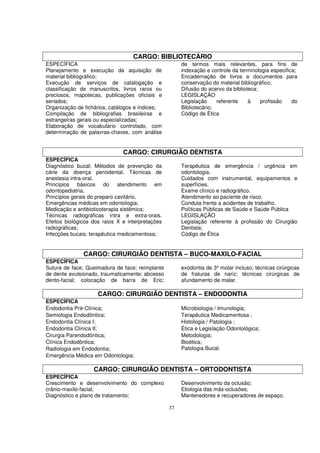 CARGO: BIBLIOTECÁRIO
ESPECÍFICA                                             de termos mais relevantes, para fins de
Planejamento e execução da aquisição de                indexação e controle da terminologia especifica;
material bibliográfico;                                Encadernação de livros e documentos para
Execução de serviços de catalogação e                  conservação do material bibliográfico;
classificação de manuscritos, livros raros ou          Difusão do acervo da biblioteca;
preciosos, mapotecas, publicações oficiais e           LEGISLAÇÃO
seriados;                                              Legislação     referente    à    profissão    do
Organização de fichários, catálogos e índices;         Bibliotecário;
Compilação de bibliografias brasileiras e              Código de Ética
estrangeiras gerais ou especializadas;
Elaboração de vocabulário controlado, com
determinação de palavras-chaves, com análise


                               CARGO: CIRURGIÃO DENTISTA
ESPECÍFICA
Diagnóstico bucal; Métodos de prevenção da             Terapêutica de emergência / urgência em
cárie da doença periodental. Técnicas de               odontologia.
anestesia intra-oral.                                  Cuidados com instrumental, equipamentos e
Princípios básicos do atendimento em                   superfícies.
odontopediatria.                                       Exame clínico e radiográfico.
Princípios gerais do preparo cavitário.                Atendimento ao paciente de risco.
Emergências médicas em odontologia;                    Conduta frente a acidentes de trabalho.
Medicação e antibioticoterapia sistêmica;              Políticas Públicas de Saúde e Saúde Pública
Técnicas radiográficas intra e extra-orais.            LEGISLAÇÃO
Efeitos biológicos dos raios X e interpretações        Legislação referente à profissão do Cirurgião
radiográficas;                                         Dentista;
Infecções bucais: terapêutica medicamentosa;           Código de Ética


               CARGO: CIRURGIÃO DENTISTA – BUCO-MAXILO-FACIAL
ESPECÍFICA
Sutura de face; Queimadura de face; reimplante         exodontia de 3º molar incluso; técnicas cirúrgicas
de dente avulsionado, traumaticamente; abcesso         de fraturas de nariz; técnicas cirúrgicas de
dento-facial; colocação de barra de Eric;              afundamento de malar.

                     CARGO: CIRURGIÃO DENTISTA – ENDODONTIA
ESPECÍFICA
Endodontia Pré-Clínica;                                Microbiologia / Imunologia;
Semiologia Endodôntica;                                Terapêutica Medicamentosa ;
Endodontia Clínica I;                                  Histologia / Patologia ;
Endodontia Clínica II;                                 Ética e Legislação Odontológica;
Cirurgia Parendodôntica;                               Metodologia;
Clínica Endodôntica;                                   Bioética;
Radiologia em Endodontia;                              Patologia Bucal.
Emergência Médica em Odontologia;

                   CARGO: CIRURGIÃO DENTISTA – ORTODONTISTA
ESPECÍFICA
Crescimento e desenvolvimento do complexo              Desenvolvimento da oclusão;
crânio-maxilo-facial;                                  Etiologia das más-oclusões;
Diagnóstico e plano de tratamento;                     Mantenedores e recuperadores de espaço.

                                                  37
 