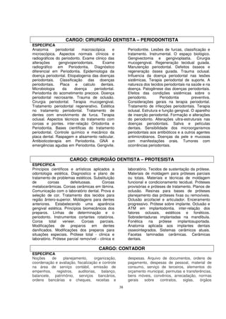 CARGO: CIRURGIÃO DENTISTA – PERIODONTISTA
ESPECÍFICA
Anatomia       periodontal    macroscópica      e         Periodontite. Lesões de furcas, classificação e
microscópica. Aspectos normais clínicos e                 tratamento. Instrumental. O espaço biológico.
radiográficos do periodonto. Exame clinico das            Gengivectomia e gengivoplastia. Cirurgia
alterações      gengivoperiodontais.       Exame          mucogengival. Regeneração tecidual guiada.
radiográfico em Periodontia. Diagnóstico                  Manutenção periodontal. Defeitos ósseos e
diferencial em Periodontia. Epidemiologia da              regeneração óssea guiada. Trauma oclusal.
doença periodontal. Etiopatogenia das doenças             Influencia da doença periodontal nas lesões
periodontais.    Classificação    das    doenças          sistêmicas. Terapia periodontal de suporte. A
periodontais.    Placa     e   calculo    dentais.        natureza dos tecidos periodontais na saúde e na
Microbiologia      da     doença      periodontal.        doença. Patogênese das doenças periodontais.
Periodontia do acometimento precoce. Doença               Efeitos das condições sistêmicas sobre o
periodontal necrosante. Trauma de oclusão.                periodonto.        Periodontia        preventiva.
Cirurgia periodontal. Terapia mucogengival.               Considerações gerais na terapia periodontal.
Tratamento periodontal regenerativo. Estética             Tratamento de infecções periodontais. Terapia
no tratamento periodontal. Tratamento de                  oclusal. Estrutura e função gengival. O aparelho
dentes com envolvimento de furca. Terapia                 de inserção periodontal. Formação e alterações
oclusal. Aspectos técnicos do tratamento com              do periodonto. Alterações ultra-estruturais nas
coroas e pontes. inter-relação Ortodontia e               doenças periodontais. Saliva e películas
Periodontia. Bases cientificas do tratamento              dentais. Sensibilidade dos microorganismos
periodontal. Controle químico e mecânico da               periodontais aos antibióticos e a outros agentes
placa dental. Raspagem e alisamento radicular.            antimicrobianos. Doenças da pele e mucosas
Antibioticoterapia em Periodontia. GNA e                  com manifestações orais. Tumores com
emergências agudas em Periodontia. Gengivite.             ocorrências periodontais.


                      CARGO: CIRURGIÃO DENTISTA – PROTESISTA
ESPECÍFICA
Princípios científicos e artísticos aplicados a           laboratório. Tecidos de sustentação da prótese.
odontologia estética. Diagnostico e plano de              Materiais de moldagem para próteses parciais
tratamento de problemas estéticos. Substituição           ou totais. Materiais e técnicas de moldagem
de        coroas       defeituosas.       Coroas          funcional e condicionamento tecidual. Próteses
metalocerâmicas. Coroas cerâmicas em lâmina.              provisórias e próteses de tratamento. Planos de
Comunicação com o laboratório dental. Prova e             oclusão. Resinas para bases de próteses
seleção de cor. Tratamento dos tecidos para               planejamento das próteses fixas ou removíveis.
região ântero-superior. Moldagens para dentes             Oclusão arcofaciel e articulador. Enceramento
anteriores. Estabelecendo uma aparência                   progressivo. Prótese sobre implante. Oclusão e
gengival estética. Princípios biomecânicos dos            ATM em implantodontia. inter-relação dos
preparos. Linhas de determinação e o                      fatores oclusais, estéticos e fonéticos.
periodonto. Instrumentos cortantes rotatórios.            Sobredentaduras implantadas na mandíbula.
Coroa      total   veneer.    Coroas     parciais.        Fonética     na    prótese    implantosuportada.
Modificações     de    preparos     em     dentes         Anatomia aplicada aos implantes dentais
danificados. Modificações dos preparos para               osseointegrados. Sistemas cerâmicos atuais.
situações especiais. Prótese total - clinica e            Facetas laminadas cerâmicas. Cerâmicas
laboratório. Prótese parcial removível - clinica e        dentais.

                                        CARGO: CONTADOR
ESPECÍFICA
Noções    de     planejamento,     organização,           despesas. Arquivo de documentos, ordens de
coordenação e avaliação, fiscalização e controle          pagamento, despesas de pessoal, material de
na área de serviço contábil, emissão de                   consumo, serviço de terceiros, elementos do
empenhos,    registros,  auditorias,   balanço,           orçamento municipal, permutas e transferências,
balancete, patrimônio, serviços bancários,                bens móveis, convênios, arrecadação, normas
ordens bancárias e cheques, receitas e                    gerais  sobre    contratos,   siglas,   órgãos
                                                     38
 