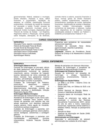 governamentais: federal, estadual e municipal,            controle interno e externo, exercício financeiro e
Direito tributário, Impostos e taxas, déficit             fiscal, normas gerais de Direito financeiro
financeiro e orçamentário, liquidação da                  público, créditos suplementares, especiais e
despesa, lei 4.320/64, classificação funcional            extraordinários, prestação de contas, aplicações
programática, vínculação da receita de impostos           financeiras, classificação de receitas e despesas,
em educação e saúde, Fundef, excesso de                   técnica    contábil,    informatização     contábil,
arrecadação, orçamento municipal anual e                  conferência de balancetes e balanços, noções
plurianual, fundos municipais, disposições sobre          sobre dispositivos da lei orgânica municipal,
Tribunal de Contas do Estado - Lei Orgânica,              constituições estadual e federal. Lei Federal n.
Regimento Interno e Resolução, normas gerais              8.666/93.Lei Complementar Federal nº 101.
sobre licitações, alienações, lei de diretrizes,

                                   CARGO: EDUCADOR FISICO
ESPECÍFICA                                                Programas para portadores de necessidades
Educação Física, esporte e sociedade;                     educacionais especiais;
Historia da Educação Física do Brasil;                    Conteúdos      da  educação      física: dança,
Função Social da Educação Física;                         jogos/recreação, esportes e ginásticas;
Relações entre Educação Física e Laser                    Ética Profissional
Educação Física e Corporeidade                            Legislação: Sistema de Previdência Social,
Educação Física e Ludicidade;                             Estatuto da Criança e do Adolescente e Estatuto
Aprendizagem Motora;                                      do Idoso.


                                       CARGO: ENFERMEIRO
ESPECIFICA
Enfermagem Materno-Infantil:                              Manejo de pacientes com doenças infecciosas;
Consulta de Enfermagem ao pré-natal: cálculo              Cuidados de Enfermagem a portadores de
de idade gestacional, data provável do parto,             integridade da pele prejudicada (curativos).
acompanhamento nutricional da gestante,                   Enfermagem de Primeiros Socorros
crescimento uterino, manobras de Leopold,                 Atuação do enfermeiro em situações de
exames laboratoriais de rotina, prevenção do              hemorragia       e     choque      hipovolêmico,
tétano neonatal, risco gestacional, toxemia               queimaduras, envenenamento, fraturas e
gravídica, prê-eclâmpsia, eclâmpsia; cuidados             afogamento.
de Enfermagem à mulher no puerpério.                      Enfermagem em Saúde Pública
Cuidados de Enfermagem em Pediatria:                      − Lei 8080 e Lei 8142 – Sistema Único de
puericultura,        aleitamento         materno,             Saúde (SUS)
acompanhamento          do     crescimento      e         − Pactos pela Vida, em Defesa do SUS e de
desenvolvimento, desnutrição, controle das                    Gestão.
doenças diarréicas e desidratação, Infecção               − Política Nacional de Atenção Básica –
Respiratória Aguda (IRA).                                     Portaria nº 648/GM de 28/3/2006.
Enfermagem Médico-Cirúrgica:                              − Esquema básico de imunização; Rede de
Administração de medicamentos em geral.                       frio local.
Assistência de Enfermagem no pré, trans e pós-            − Atuação do enfermeiro nas ações de
operatório; avaliação física (exame físico);                  prevenção e controle das Doenças
manejo de pacientes com distúrbio das vias                    Sexualmente Transmissíveis (DST), câncer
aéreas superiores, com distúrbios cardíacos                   do colo do útero e mama, tuberculose,
(angina pectoris, infarto agudo do miocárdio,                 hanseníase, hipertensão arterial sistêmica e
insuficiência cardíaca congestiva).                           diabetes mellitus. Atenção ao planejamento
Cuidados de Enfermagem a pacientes com                        familiar.
distúrbios e patologias gástricas (úlcera péptica,        − Atenção ao idoso.
varizes esofágicas, colostomias) e sondagem               − Sistemas de Informação em Saúde (SIAB,
gástrica.                                                     SINASC e SINAN).
Cuidados de Enfermagem a pacientes com                    Administração em Enfermagem
manifestações        neurológicas        (tumores         Supervisão e administração de pessoal;
intracranianos, Acidente Vascular Cerebral                administração dos cuidados de enfermagem.
(AVC).
                                                     39
 