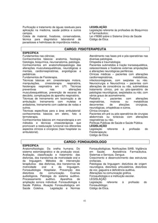 Purificação e tratamento de águas residuais para           LEGISLAÇÃO
aplicação na medicina, saúde pública e outros              Legislação referente às profissões do Bioquímico
campos.                                                    e Farmacêutico;
Coleta de material, fixadores, conservadores,              Lei nº8080 sobre o Sistema Único de Saúde
técnica para diagnóstico laboratorial de                   Código de Ética
parasitoses e helmitoses de importância médica.

                                    CARGO: FISIOTERAPEUTA
ESPECÍFICA
Fundamentos nas ciências;                                  Atendimento nas fases pré e pós-operatórias nas
Conhecimentos básicos: anatomia, fisiologia,               diversas patologias.
histologia, bioquímica, neuroanatomia, patologia.          Ortopedia e traumatologia;
Conhecimentos em anatomofisiopatologia das                 Pacientes submetidos à tração transesquelética,
alterações musculoesqueléticas, neurológicas e             osteossínteses e fixadores externas amputações
mentais, cardiorrespiratórias, angiológicas e              e alterações neurológicas periféricas.
pediátricas.                                               Clínicas médicas – pacientes com alterações
Fundamentos de Fisioterapia.                               cardiorrespiratórias,                metobólicas,
Técnicas básicas em: cinesioterapia motora,                infectocontagiosas, com seqüelas ou não.
manipulações,       cinesioterapia    respiratória,        Neurocirurgia e Neuroclínica – pacientes com
fisioterapia respiratória em UTI. Técnicas                 alterações de consciência ou não, submetidosa
preventivas             nas:            alterações         tratamento clínico, pré ou pós-operatório de
musculoesqueléticas, prevenção de escaras de               patologias neurológicas, seqüelados ou não, com
decúbito, complicações do aparelho respiratório.           vários graus de acometimento.
Técnicas de treinamento em locomoção e de                  Pediatria     –    pacientes    com     alterações
ambulação: treinamento com muletas e                       respiratórias,     motoras     ou      metabólicas
andadores, treinamento com cadeiras de rodas e             decorrentes        de     afecções      cirúrgicas,
outros.                                                    neurológicas, ortopédicas e outros.
Técnicas específicas para a área ambulatorial:             Clínica cirúrgica;
conhecimentos básicos em eletro, foto e                    Pacientes em pré ou pós-operatórios de cirurgias
termoterapia.                                              abdominais ou torácicas com alterações
Conhecimentos básicos em mecanoterapia e em                respiratórias ou não.
métodos e técnicas cinesioterápicas que                    Políticas Públicas de Saúde e Saúde Pública
promovam a reeducação funcional nos diferentes             LEGISLAÇÃO
aspectos clínicos e cirúrgicos (fase hospitalar ou         Legislação      referente    à    profissão     do
ambulatorial).                                             Fisioterapeuta;
                                                           Código de Ética

                                    CARGO: FONOAUDIOLOGO
ESPECÍFICA
Anatomofisiologia: Da orelha humana; Do                    Fonoaudiológicas. Notificações SIAB. Vigilância
sistema estomatognático e da produção vocal.               em Saúde.           Assistência Farmacêutica.
Avaliação, classificação e tratamento: das                 Sistemas e Serviços. Dengue.
disfonias, dos transtornos de motricidade oral e           Crescimento e desenvolvimento das estruturas
da linguagem. Métodos de intervenção                       orofaciais.
terapêutica: das disfonias, dos transtornos de             Patologias da linguagem: distúrbios de origem
motricidade      oral    e     da     linguagem.           neurológica, distúrbios articulatórios, distúrbios
Fonoaudiologia Hospitalar. Prevenção dos                   da voz, gagueira e deficiência auditiva.
distúrbios     da     comunicação.        Exames           Alterações na comunicação gráfica.
audiológicos. Patologia do sistema auditivo.               Fonoaudiologia e a instituição escolar.
Processamento       auditivo.   Aparelhos     de           LEGISLAÇÃO
ampliação sonora individual. Fonoaudiologia e              Legislação    referente     à     profissão     do
Saúde Pública. Atuação Fonoaudiológica em                  Fonoaudiólogo;
Saúde Coletiva.         Legislação e Normas                Código de Ética.



                                                      41
 