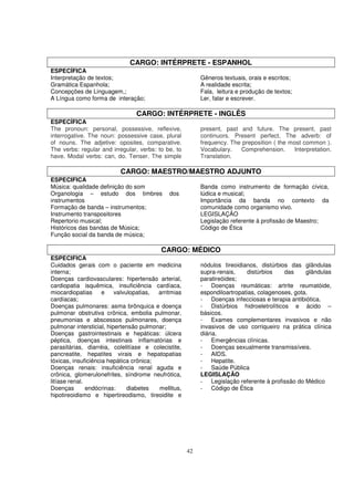 CARGO: INTÉRPRETE - ESPANHOL
ESPECÍFICA
Interpretação de textos;                                  Gêneros textuais, orais e escritos;
Gramática Espanhola;                                      A realidade escrita;
Concepções de Linguagem,;                                 Fala, leitura e produção de textos;
A Língua como forma de interação;                         Ler, falar e escrever.

                                CARGO: INTÉRPRETE - INGLÊS
ESPECÍFICA
The pronoun: personal, possessive, reflexive,             present, past and future. The present, past
interrogative. The noun: possessive case, plural          continuors. Present perfect. The adverb: of
of nouns. The adjetive: oposites, comparative.            frequency. The preposition ( the most common ).
The verbs: regular and irregular, verbs: to be, to        Vocabulary.   Comprehension.       Interpretation.
have. Modal verbs: can, do. Tenser. The simple            Translation.

                          CARGO: MAESTRO/MAESTRO ADJUNTO
ESPECIFICA
Música: qualidade definição do som                        Banda como instrumento de formação cívica,
Organologia – estudo dos timbres             dos          lúdica e musical;
instrumentos                                              Importância da banda no contexto da
Formação de banda – instrumentos;                         comunidade como organismo vivo.
Instrumento transpositores                                LEGISLAÇÃO
Repertorio musical;                                       Legislação referente à profissão de Maestro;
Históricos das bandas de Música;                          Código de Ética
Função social da banda de música;

                                          CARGO: MÉDICO
ESPECIFICA
Cuidados gerais com o paciente em medicina                nódulos tireoidianos, distúrbios das glândulas
interna;                                                  supra-renais,    distúrbios    das     glândulas
Doenças cardiovasculares: hipertensão arterial,           paratireóides;
cardiopatia isquêmica, insuficiência cardíaca,            - Doenças reumáticas: artrite reumatóide,
miocardiopatias      e    valvulopatias, arritmias        espondiloartropatias, colagenoses, gota.
cardíacas;                                                - Doenças infecciosas e terapia antibiótica.
Doenças pulmonares: asma brônquica e doença               - Distúrbios hidroeletrolíticos e ácido –
pulmonar obstrutiva crônica, embolia pulmonar,            básicos.
pneumonias e abscessos pulmonares, doença                 - Exames complementares invasivos e não
pulmonar intersticial, hipertensão pulmonar;              invasivos de uso corriqueiro na prática clínica
Doenças gastrointestinais e hepáticas: úlcera             diária.
péptica, doenças intestinais inflamatórias e              - Emergências clínicas.
parasitárias, diarréia, colelitíase e colecistite,        - Doenças sexualmente transmissíveis.
pancreatite, hepatites virais e hepatopatias              - AIDS.
tóxicas, insuficiência hepática crônica;                  - Hepatite.
Doenças renais: insuficiência renal aguda e               - Saúde Pública
crônica, glomerulonefrites, síndrome neufrótica,          LEGISLAÇÃO
litíase renal.                                            - Legislação referente à profissão do Médico
Doenças        endócrinas:     diabetes  mellitus,        - Código de Ética
hipotireoidismo e hipertireodismo, tireoidite e




                                                     42
 