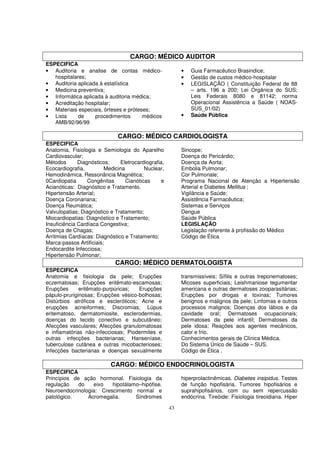 CARGO: MÉDICO AUDITOR
ESPECIFICA
• Auditoria e analise de contas médico-                   •   Guia Farmacêutico Brasindice;
   hospitalares;                                          •   Gestão de custos médico-hospitalar
• Auditoria aplicada à estatística                        •   LEGISLAÇÃO ( Constituição Federal de 88
• Medicina preventiva;                                        – arts. 196 a 200; Lei Orgânica do SUS;
• Informática aplicada à auditoria médica;                    Leis Federais 8080 e 81142; norma
• Acreditação hospitalar;                                     Operacional Assistência a Saúde ( NOAS-
• Materiais especiais, órteses e próteses;                    SUS_01/02)
• Lista      de    procedimentos       médicos            •   Saúde Pública
   AMB/92/96/99

                              CARGO: MÉDICO CARDIOLOGISTA
ESPECIFICA
Anatomia, Fisiologia e Semiologia do Aparelho             Sincope;
Cardiovascular;                                           Doença do Pericárdio;
Métodos       Diagnósticos:    Eletrocardiografia,        Doença da Aorta;
Ecocardiografia,         Medicina         Nuclear,        Embolia Pulmonar;
Hemodinâmica, Ressonância Magnética;                      Cor Pulmonale;
0Cardiopatia      Congênitas      Cianóticas     e        Programa Nacional de Atenção a Hipertensão
Acianóticas: Diagnóstico e Tratamento.                    Arterial e Diabetes Mellitus ;
Hipertensão Arterial;                                     Vigilância e Saúde;
Doença Coronariana;                                       Assistência Farmacêutica;
Doença Reumática;                                         Sistemas e Serviços
Valvulopatias; Diagnóstico e Tratamento;                  Dengue
Miocardiopatias: Diagnóstico e Tratamento;                Saúde Pública
Insuficiência Cardíaca Congestiva;                        LEGISLAÇÃO
Doença de Chagas;                                         Legislação referente à profissão do Médico
Arritmias Cardíacas: Diagnóstico e Tratamento;            Código de Ética
Marca-passos Artificiais;
Endocardite Infecciosa;
Hipertensão Pulmonar;
                             CARGO: MÉDICO DERMATOLOGISTA
ESPECIFICA
Anatomia e fisiologia da pele; Erupções                   transmissíveis; Sífilis e outras treponematoses;
eczematosas; Erupções eritêmato-escamosas;                Micoses superficiais; Leishmaniose tegumentar
Erupções      eritêmato-purpúricas;  Erupções             americana e outras dermatoses zooparasitárias;
pápulo-pruriginosas; Erupções vésico-bolhosas;            Erupções por drogas e toxinas; Tumores
Distúrbios atróficos e escleróticos; Acne e               benignos e malignos da pele; Linfomas e outros
erupções acneiformes; Discromias; Lúpus                   processos malignos; Doenças dos lábios e da
eritematoso, dermatomiosite, esclerodermias,              cavidade oral; Dermatoses ocupacionais;
doenças do tecido conectivo e subcutâneo;                 Dermatoses da pele infantil; Dermatoses da
Afecções vasculares; Afecções granulomatosas              pele idosa; Reações aos agentes mecânicos,
e inflamatórias não-infecciosas; Piodermites e            calor e frio.
outras infecções bacterianas; Hanseníase,                 Conhecimentos gerais de Clínica Médica.
tuberculose cutânea e outras micobacterioses;             Do Sistema Único de Saúde – SUS.
Infecções bacterianas e doenças sexualmente               Código de Ética .

                           CARGO: MÉDICO ENDOCRINOLOGISTA
ESPECIFICA
Princípios de ação hormonal. Fisiologia da                hiperprolactinêmicas. Diabetes insipidus. Testes
regulação    do   eixo   hipotálamo–hipófise.             de função hipofisária. Tumores hipofisários e
Neuroendocrinologia: Crescimento normal e                 suprahipofisários, com ou sem repercussão
patológico.     Acromegalia.      Síndromes               endócrina. Tireóide: Fisiologia tireoidiana. Hiper

                                                     43
 