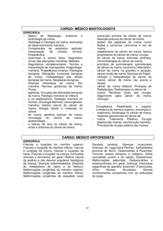CARGO: MÉDICO MASTOLOGISTA
ESPECÍFICA
- Básico de Mastologia: anatomia e                      -   prevenção primária do câncer de mama;
   embriologia da mama.                                     detecção precoce do câncer de mama;
- Histologia e Fisiologia da mama. Anomalias            -   lesões não palpáveis de mama; tumor
   do desenvolvimento mamário.                              filodes e sarcomas; carcinoma in situ de
- Fundamentos de estatística aplicada.                      mama;
   Interpretação      de    ensaios    clínicos.        -   estadiamento do câncer de mama; fatores
   Propedêutica:                                            prognósticos do câncer de mama; cirurgia
- anamnese e exame físico. Diagnóstico                  -   do câncer de mama; linfonodo sentinela;
   clínico das alterações mamárias. Métodos                 hormonioterapia do câncer de mama;
- diagnósticos complementares. Técnica e                -   princípios de quimioterapia; quimioterapia
   interpretação de mamografias. Imaginologia               do câncer de mama; carcinoma inflamatório;
- mamária. Propedêutica invasiva. Patologias            -   câncer de mama na gravidez e lactação;
   benignas: Alterações funcionais benignas                 câncer oculto de mama; Doenças de Paget;
   da mama. Histopatologia das lesões                   -   citologia e histopatologia do câncer de
   benignas da mama. Neoplasias benignas.                   mama; câncer de mama nas jovens e
- Doenças infecciosas da mama. Dor                          idosas;
   mamária. Necrose gordurosa da mama.                  -   câncer de mama bilateral. Princípios de
   Fluxos                                                   Radioterapia. Radioterapia no câncer de
- papilares. Cirurgias das alterações benignas          -   mama. Recidivas locais pós cirurgia.
   da mama. Patologia mamária na infância                   Seguimento após câncer de mama.
- e na adolescência. Patologia mamária no                   oCirurgia
   homem. Oncologia Mamária: carcinogênese              -
- mamária; história natural do câncer de                    Oncoplástica. Reabilitação e suporte.
   mama; biologia celular e molecular no                    Linfedema de membro superior: prevenção e
   câncer                                               -    tratamento; fisioterapia no câncer de mama;
- de mama; genética ecâncer de mama;                         Aspectos psicosociais do câncer de
   imunologia      do    câncer   de    mama;           -    mama. Tratamento Paliativo. Cirurgia
   epidemiologia                                             plástica das mamas: reconstrução mamária;
- e fatores de risco do câncer de mama;                 -    Princípios de cirurgia estética das mamas.
   sinais e sintomas do câncer de mama;


                               CARGO: MÉDICO ORTOPEDISTA
ESPECÍFICA
Fraturas e luxações do membro superior;                 Paralisia   cerebral;   Doenças     musculares;
Fraturas e luxações do membro inferior; fraturas        Doenças de Legg-Calvé-Perthes; Epifisiolistese
e luxações da coluna; fraturas e luxações da            proximal do fêmur; Osteomielites e Pioartrites;
bacia; Fraturas e luxações na criança; Contusões        Tumores ósseos benignos e malignos; Artrite
entorses e ferimentos em geral; História natural        reumatóide juvenil e do adulto; Osteoartrose;
da postura e dos desvios angulares fisiológicos         Malformações adquiridas; Osteocondrites e
da criança; Doenças osteometabólica (Distúrbio          osteocondroses em geral; Doenças infecciosas
do metabolismo do cálcio e do fósforo);                 específicas do aparelho locomotor (Tuberculose,
Malformações congênitas do membro superior;             Sífilis,   Hansen,      Brucelose).    Demais
Malformações congênitas do membro inferior;             conhecimentos compatíveis com as atribuições
Malformações congênitas do esqueleto axial;             do cargo.




                                                   45
 