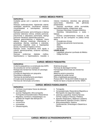 CARGO: MÉDICO PERITO
ESPECÍFICA
Cuidados gerais com o paciente em medicina                nódulos tireoidianos, distúrbios das glândulas
interna;                                                  supra-renais,    distúrbios    das     glândulas
Doenças cardiovasculares: hipertensão arterial,           paratireóides;
cardiopatia isquêmica, insuficiência cardíaca,            - Doenças reumáticas: artrite reumatóide,
miocardiopatias      e    valvulopatias, arritmias        espondiloartropatias, colagenoses, gota.
cardíacas;                                                - Doenças infecciosas e terapia antibiótica.
Doenças pulmonares: asma brônquica e doença               - Distúrbios hidroeletrolíticos e ácido –
pulmonar obstrutiva crônica, embolia pulmonar,            básicos.
pneumonias e abscessos pulmonares, doença                 - Exames complementares invasivos e não
pulmonar intersticial, hipertensão pulmonar;              invasivos de uso corriqueiro na prática clínica
Doenças gastrointestinais e hepáticas: úlcera             diária.
péptica, doenças intestinais inflamatórias e              - Emergências clínicas.
parasitárias, diarréia, colelitíase e colecistite,        - Doenças sexualmente transmissíveis.
pancreatite, hepatites virais e hepatopatias              - AIDS.
tóxicas, insuficiência hepática crônica;                  - Hepatite.
Doenças renais: insuficiência renal aguda e               - Saúde Pública
crônica, glomerulonefrites, síndrome neufrótica,          LEGISLAÇÃO
litíase renal.                                            - Legislação referente à profissão do Médico
Doenças        endócrinas:     diabetes  mellitus,        - Código de Ética
hipotireoidismo e hipertireodismo, tireoidite e


                                 CARGO: MÉDICO PSIQUIATRA
ESPECIFICA
A reforma psiquiátrica e a constituição dos CAPS          Dinâmica de grupo
Os conceitos de normal e patológico                       Técnicas de abordagem familiar
Etiologia dos transtornos mentais em psicologia           Farmacologia direcionada aos transtornos
e psiquiatria                                             mentais
A função do diagnóstico em psiquiatria                    Medicina social e preventiva
Psicanálise e psiquiatria                                 Legislação de saúde mental
Técnicas de aconselhamento psicológico                    Ética e reabilitação psicossocial
A função social da psiquiatria                            Portaria GM nº 154 de 24/01/2008 (Criação do
Técnicas de intervenção comunitária                       Núcleo de Apoio a Saúde da Família- NASF)

                               CARGO: MÉDICO RADIOLOGISTA
ESPECIFICA
• Conhecer os princípios físicos da obtenção              • Tomografia
  dos seguintes                                           • Computadorizada, Ressonância Magnética e
• exames: Radiografia; Ultra-sonografia;                    Mamografia nos seguintes órgãos,
  Tomografia Computadorizada e Ressonância                • sistemas e aparelhos: Sistema Nervoso
• Magnética. Conhecer a fisiopatologia e os                 Central; Cabeça e Pescoço, Pediatria,
  achados de imagem das doenças em                        • Aparelho Respiratório, Abdômen e Sistema
• Radiologia                                                Gastrintestinal; Aparelho Urinário, Sistema
• convenciona                                             • Músculoesquelético; Sistema
• contrastada,                                              Cardiovascular; Ginecologia e Obstetrícia e
• Ultrassonografia,                                         Mamas




                         CARGO: MÉDICO ULTRASSONOGRAFISTA
                                                     47
 