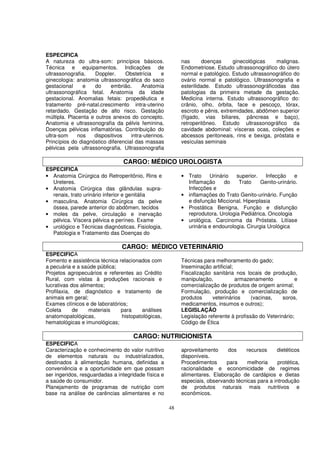 ESPECIFICA
A natureza do ultra-som: princípios básicos.               nas      doenças      ginecológicas   malignas.
Técnica e equipamentos. Indicações de                      Endometriose. Estudo ultrassonográfico do útero
ultrassonografia.    Doppler.    Obstetrícia     e         normal e patológico. Estudo ultrassonográfico do
ginecologia: anatomia ultrassonográfica do saco            ovário normal e patológico. Ultrassonografia e
gestacional     e    do    embrião.      Anatomia          esterilidade. Estudo ultrassonográficodas das
ultrassonográfica fetal. Anatomia da idade                 patologias da primeira metade da gestação.
gestacional. Anomalias fetais: propedêutica e              Medicina interna. Estudo ultrassonográfico do:
tratamento pré-natal.crescimento intra-uterino             crânio, olho, órbita, face e pescoço, tórax,
retardado. Gestação de alto risco. Gestação                escroto e pênis, extremidades, abdômen superior
múltipla. Placenta e outros anexos do concepto.            (fígado, vias biliares, pâncreas e baço),
Anatomia e ultrassonografia da pélvis feminina.            retroperitôneo. Estudo ultrassonográfico da
Doenças pélvicas inflamatórias. Contribuição do            cavidade abdominal: vísceras ocas, coleções e
ultra-som     nos   dispositivos    intra-uterinos.        abcessos peritoneais, rins e bexiga, próstata e
Princípios do diagnóstico diferencial das massas           vesículas seminais
pélvicas pela ultrassonografia. Ultrassonografia

                                 CARGO: MÉDICO UROLOGISTA
ESPECIFICA
• Anatomia Cirúrgica do Retroperitônio, Rins e             • Trato    Urinário   superior.    Infecção     e
  Ureteres.                                                  Inflamação     do    Trato     Genito-urinário.
• Anatomia Cirúrgica das glândulas supra-                    Infecções e
  renais, trato urinário inferior e genitália              • inflamações do Trato Genito-urinário. Função
• masculina. Anatomia Cirúrgica da pelve                     e disfunção Miccional. Hiperplasia
  óssea, parede anterior do abdômen, tecidos               • Prostática Benigna. Função e disfunção
• moles da pelve, circulação e inervação                     reprodutora. Urologia Pediátrica. Oncologia
  pélvica. Víscera pélvica e períneo. Exame                • urológica. Carcinoma da Próstata. Litíase
• urológico e Técnicas diagnósticas. Fisiologia,             urinária e endourologia. Cirurgia Urológica
  Patologia e Tratamento das Doenças do

                                CARGO: MÉDICO VETERINÁRIO
ESPECIFICA
Fomento e assistência técnica relacionados com             Técnicas para melhoramento do gado;
a pecuária e a saúde pública;                              Inseminação artificial;
Projetos agropecuários e referentes ao Crédito             Fiscalização sanitária nos locais de produção,
Rural, com vistas à produções racionais e                  manipulação,            armazenamento            e
lucrativas dos alimentos;                                  comercialização de produtos de origem animal;
Profilaxia, de diagnóstico e tratamento de                 Formulação, produção e comercialização de
animais em geral;                                          produtos     veterinários     (vacinas,    soros,
Exames clínicos e de laboratórios;                         medicamentos, insumos e outros);
Coleta      de     materiais   para     análises           LEGISLAÇÃO
anatomopatológicas,            histopatológicas,           Legislação referente à profissão do Veterinário;
hematológicas e imunológicas;                              Código de Ética

                                     CARGO: NUTRICIONISTA
ESPECIFICA
Caracterização e conhecimento do valor nutritivo           aproveitamento     dos    recursos     dietéticos
de elementos naturais ou industrializados,                 disponíveis.
destinados à alimentação humana, definidas a               Procedimentos     para     melhoria     protética,
conveniência e a oportunidade em que possam                racionalidade e economicidade de regimes
ser ingeridos, resguardadas a integridade física e         alimentares. Elaboração de cardápios e dietas
a saúde do consumidor.                                     especiais, observando técnicas para a introdução
Planejamento de programas de nutrição com                  de produtos naturais mais nutritivos e
base na análise de carências alimentares e no              econômicos.

                                                      48
 