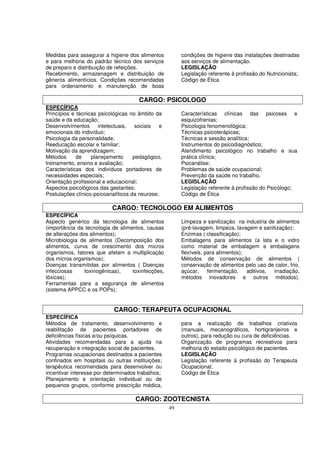 Medidas para assegurar a higiene dos alimentos           condições de higiene das instalações destinadas
e para melhoria do padrão técnico dos serviços           aos serviços de alimentação.
de preparo e distribuição de refeições.                  LEGISLAÇÃO
Recebimento, armazenagem e distribuição de               Legislação referente à profissão do Nutricionista;
gêneros alimentícios. Condições recomendadas             Código de Ética
para ordenamento e manutenção de boas

                                       CARGO: PSICOLOGO
ESPECÍFICA
Princípios e técnicas psicológicas no âmbito da          Características clínicas das psicoses e
saúde e da educação;                                     esquizofrenias;
Desenvolvimentos      intelectuais,   sociais   e        Psicologia fenomenológica;
emocionais do indivíduo;                                 Técnicas psicoterápicas;
Psicologia da personalidade;                             Técnicas e sessão analítica;
Reeducação escolar e familiar;                           Instrumentos do psicodiagnóstico;
Motivação da aprendizagem;                               Atendimento psicológico no trabalho e sua
Métodos      de    planejamento      pedagógico,         prática clínica;
treinamento, ensino e avaliação;                         Psicanálise;
Características dos indivíduos portadores de             Problemas de saúde ocupacional;
necessidades especiais;                                  Prevenção da saúde no trabalho.
Orientação profissional e educacional;                   LEGISLAÇÃO
Aspectos psicológicos das gestantes;                     Legislação referente à profissão do Psicólogo;
Postulações clínico-psicoanalíticos da neurose;          Código de Ética

                            CARGO: TECNOLOGO EM ALIMENTOS
ESPECÍFICA
Aspecto genérico da tecnologia de alimentos              Limpeza e sanitização na industria de alimentos
(importância da tecnologia de alimentos, causas          (pré-lavagem, limpeza, lavagem e sanitização);
de alterações dos alimentos);                            Enzimas ( classificação);
Microbiologia de alimentos (Decomposição dos             Embalagens para alimentos (a lata e o vidro
alimentos, curva de crescimento dos micros               como material de embalagem e embalagens
organismos, fatores que afetam a multiplicação           flexíveis, para alimentos);
dos micros organismos);                                  Métodos de conservação de alimentos (
Doenças transmitidas por alimentos ( Doenças             conservação de alimentos pelo uso de calor, frio,
infecciosas     toxinogênicas),    toxinfecções,         açúcar,     fermentação,    aditivos, irradiação,
tóxicas);                                                métodos inovadores e outros métodos).
Ferramentas para a segurança de alimentos
(sistema APPCC e os POPs);


                            CARGO: TERAPEUTA OCUPACIONAL
ESPECÍFICA
Métodos de tratamento, desenvolvimento e                 para a realização de trabalhos criativos
reabilitação de pacientes portadores de                  (manuais, mecanográficos, hortigranjeiros e
deficiências físicas e/ou psíquicas.                     outros), para redução ou cura de deficiências.
Atividades recomendadas para a ajuda na                  Organização de programas recreativos para
recuperação e integração social de pacientes.            melhoria do estado psicológico de pacientes.
Programas ocupacionais destinados a pacientes            LEGISLAÇÃO
confinados em hospitais ou outras instituições;          Legislação referente à profissão do Terapeuta
terapêutica recomendada para desenvolver ou              Ocupacional;
incentivar interesse por determinados trabalhos;         Código de Ética
Planejamento e orientação individual ou de
pequenos grupos, conforme prescrição médica,

                                     CARGO: ZOOTECNISTA
                                                    49
 
