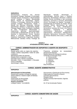 ESPECÍFICA
Morfofisiologia:    Anatomia       dos    Animais         Reprodução.       Nutrição,      Alimentação      e
Domésticos; Citologia, Histologia e Embriologia;          Industrialização: Química Geral e Analítica;
Fisiologia Animal; Ezoognósia; e Bioclimatologia          Bioquímica; Bromatologia; Alimentos e Aditivos;
Animal. Profilaxia e Higiene: Microbiologia               Nutrição Animal (ruminantes e não ruminantes,
Básica; Noções de Parasitologia; Higiene,                 herbívoros, carnívoros e onívoros); Alimentação
Profilaxia e Imunologia. Ciências do Ambiente:            Animal; Formulação de Rações; Tecnologia e
Zoologia; Ecologia; Planejamento; Gestão e                Industrialização de Produtos de Origem Animal.
Manejo dos Recursos Ambientais. Ciências                  Produção Animal: Bovinocultura de Leite;
Agronômicas: Botânica e Sistemática Vegetal;              Bovinocultura     de    Corte;     Bubalinocultura;
Fisiologia Vegetal; Solos; Fertilidade e Adubação         Suinocultura; Avicultura de Corte e de Postura;
do Solo; Forragicultura; Mecanização e                    Piscicultura     Continental        e     Marinha;
Implementos      Agrícolas;      Agrometeorologia;        Carcinocultura;     Metilicultura;    Helicicultura;
Conservação e Planejamento do Uso da Terra.               Caprinocultura; Ovinocultura; Eqüideocultura;
Genética e Melhoramento Animal: Genética                  Apicultura; Sericicultura; Cunicultura; Produção
Básica e Evolução; Genética Quantitativa;                 de Animais Silvestres entre outras, a critério das
Estatística Experimental; Engenharia Genética;            IES.
Melhoramento Genético Animal; Fisiologia da


                                             GRUPO II
                                 ATIVIDADES DE NÍVEL MÉDIO – ANM

        CARGO: ADMINISTRADOR DE ESPORTES E AGENTE DE DESPORTO
ESPECIFICA
Noções gerais sobre as regras dos esportes -              Programas      portadores    de   necessidades
(futebol, voleibol, basquetebol, futebol de salão         educacionais especiais
e atletismo)                                              Noções básicas de fisiologia do esforço;
Metodologia prática de esportes;                          Conteúdos da educação física:
Relação entre os esportes e o lazer                            a) Dança escolar;
Educação Física, esporte e sociedade;                          b) Jogos/recreação;
Educação Física e corporeidade e Educação                      c) Esportes;
Física e ludicidade;                                           d) Ginásticas;
Aprendizagem motora;                                           e) Lutas;
                                                          Ética Profissional.

                             CARGO: AGENTE ADMINISTRATIVO
ESPECIFICA

Administração de Almoxarifado                             Arquivamento e Distribuição de Documentos;
Recebimento, guarda e entrega de materiais;               Organização de Protocolo e Arquivo.
Sistema Métrico e Sistema Inglês de Medidas;              Controles Administrativos
Inventário;                                               Redação Oficial
Organização do Almoxarifado                               Noções de Direito Administrativo: Agentes
Conceito de Estoque Médio;                                públicos;
Arquivo e Protocolo
Licitação Pública – Lei 8.666/93;                         Art. 37 da Constituição Federal.




                        CARGO: AGENTE COMUNITÁRIO DE SAÚDE
ESPECIFICA
                                                     50
 