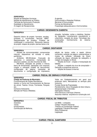 ESPECIFICA
Noções de Relações Humanas                               A agenda;
Noções de Atendimento ao Público                         Comunicação e Relações Públicas;
Técnicas de Cerimonial e Protocolo;                      Barreiras a Comunicação;
Qualidade no Atendimento;                                Formas de Atendimento
A imagem do Recepcionista;                               Fraseologia adequada para o Cerimonialista;

                                CARGO: DESENHISTA CADISTA
ESPECIFICA
                                                         situação, fachadas, cortes e detalhes. Noções
Desenho básico de projeto: formatos, escalas,            de topografia. Levantamento arquitetônico e
símbolos e convenções. Normas ABNT.                      urbanístico. Locação de obras. Tecnologia das
Representação de projetos. Projetos de                   construções.    Conhecimento     do    sistema
modificação e acréscimos. Elementos básicos              AUTOCAD.
do projeto: etapas de projeto, plantas baixa e de

                                       CARGO: DIGITADOR
ESPECÍFICA
- Noções de microcomputador: componentes                 edição de textos; voltar e repetir últimos
internos, dispositivos de entrada e saída,               comandos; exibição da página; características e
periféricos;                                             modos de exibição; utilização do Zoom;
- Ambiente MS-Windows: Execução de                       utilização da régua; utilização de cabeçalho e
aplicativos e acessórios; manipulação de                 rodapé; formatação no Word;
arquivos e pastas; uso dos recursos da rede.             - Noções de Excel - criação e manipulação de
- MS-Word; utilização de janelas e menus;                tabelas.
barra de ferramentas; operações com arquivos;            - Noções a respeito de vírus de computador –
criação e utilização modelo de documentos;               Definição e programas antivírus.
configuração    de    página;    impressão   de          - Noções de acesso à Internet.
documentos e configuração da impressora;

                            CARGO: FISCAL DE OBRAS E POSTURAS
ESPECIFICA
Código de Posturas do Município:                         Visita em Estabelecimentos em geral que
Funcionamento de Clubes Recreativos;                     produzam bens, Mercadorias ou serviços para
Horário e Forma de Funcionamento de Bancas               consumo;
de Jornal, Teatros, Circos, Farmácias, Parques,          Função Social da Propriedade;
etc;                                                     Parcelamento, Uso e Ocupação do Solo Urbano;
Comercio Ambulante;                                      Desapropriação e Servidão;
Aferição de Pesos e Medidas;                             Operações Urbanas;
                                                         Infra-Estrutura e Serviços Urbanos;
                                                         Assuntos relativos arquitetura e construção civil.

                                 CARGO: FISCAL DE TRIBUTOS
ESPECIFICA
Impostos;                                                Lei 8666 – Licitações;
Taxas;                                                   Código Tributário Nacional;
Emolumentos;                                             Tributos na Constituição Federal;
Contribuição de Melhoria;                                Legislação Tributária Municipal.
                                                         Ética Profissional
                                                         Legislação



                                  CARGO: FISCAL SANITARIO
                                                    53
 