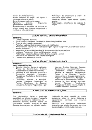 Ciência das plantas daninhas;                           Metodologia de amostragem e análise de
Manejo integrado de pragas. Uso seguro e                produtos de origem vegetal;
correto de agrotóxicos e afins;                         Legislação Federal sobre defesa sanitária
Zonas de baixa prevalência de pragas;                   vegetal;
Agricultura        orgânica.       Organismos           Padronização e classificação de produtos de
geneticamente modificados;                              origem                              vegetal.
Armazenamento e transporte de produtos de
origem vegetal, seus produtos, subprodutos e
resíduos de valor econômico;


                          CARGO: TÉCNICO EM AGROPECUÁRIA
ESPECIFICA
- Ciência das plantas daninhas;
- Manejo integrado de pragas. Uso seguro e correto de agrotóxicos e afins;
- Zonas de baixa prevalência de pragas;
- Agricultura orgânica. Organismos geneticamente modificados;
- Armazenamento e transporte de produtos de origem vegetal, seus produtos, subprodutos e resíduos
   de valor econômico;
- Metodologia de amostragem e análise de produtos de origem vegetal e animal;
- Legislação Federal sobre defesa sanitária vegetal e animal;
- Padronização e classificação de produtos de origem vegetal e animal.
- Produtos de uso veterinário: soros, vacinas e antígenos.
- Defesa animal: prevenção e controle.

                          CARGO: TÉCNICO EM CONTABILIDADE
ESPECIFICA
CONTABILIDADE GERAL
- Conceito, Objetivo, Campo de Aplicação,                   Natureza. Créditos Adicionais: Espécies,
   Análise de Demonstrativos Contábeis                      Características e recursos de Cobertura.
   (quocientes de liquidez e endividamento).            -   Contabilidade     Pública:   Características.
- Patrimônio e suas variações. Princípios e                 Receitas e Despesas Orçamentárias
   Convenções       Contábeis.     Escrituração.            Efetivas e de Mutações, Variações
   Apuração de Resultados e Demonstrativos                  Independentes de Execução orçamentária.
   Contábeis.                                           -   Registros Extrapatrimoniais. Apuração de
- Orçamentos:       Conceito    e    Princípios,            Resultado e de demonstrativos Contábeis.
   Regimes Financeiros. Classificação da                -   Auditoria no Setor Público: Princípios,
   Receita.     Classificação   da    Despesa:              Normas        Técnicas,      Procedimentos,
   Institucional, Funcional-Programática e por              Avaliação de Controles Internos, Papéis de
                                                            Trabalho: Relatório e Pareceres.

                            CARGO: TÉCNICO EM EDIFICAÇÕES
ESPECIFICA

Solo características físicas e mecânicas;               codificação de obras; desenho de projeto;
estabilidade de taludes; trenagem. Topografia:          perspectiva; leitura de planta. Máquinas e
métodos de levantamento; medida direta das              equipamentos:     tecnologia    das    máquinas
distâncias; teodolito; bússola; cálculo das             operatrizes;
coordenadas; altimetria; avaliação de áreas.            tecnologia dos instrumentos; ferramentas,
Desenho: instrumentos e sua utilização; escalas;        equipamentos e veículos. Construção: tecnologia
                                                        das construções; resistência dos materiais.



                            CARGO: TÉCNICO EM INFORMÁTICA
                                                   57
 