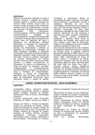 ESPECIFICA
Memória do computador: Utilização; bit, bytes e            Concepção       e    programação:     Redes    de
palavras; tamanho e posições da memória;                   comunicação de dados, meios de comunicação,
memórias internas e auxiliares; programas em               Internet (definição, funcionamento, serviços e
memória ROM; memória virtual; cache de                     protocolos),     elementos     de    uma     rede,
memória e tempo de acesso e ciclo de memória.              conectividade, utilização de microcomputador em
Unidade Central de Processamento: Execução                 rede, estruturas de rede (topologia), padrões e
das instruções; velocidade de processamento;               interfaces, conceituação de redes locais,
registradores;         clock;         barramentos;         arquiteturas e topologias de redes, modelo físico;
microcomputadores; sistemas operacionais em                sistemas operacionais de rede, protocolos e
microcomputadores;            instalação         de        segurança nas redes. principais componentes:
microcomputadores. Unidades de Entrada/Saída               hubs,     “switches”,    pontes,   amplificadores,
e Periféricos: introdução; tipos de dispositivos de        repetidores e gateways. Meios físicos de
entrada, tipos de dispositivo de saída e                   transmissão: par trançado, cabo coaxial, fibra
dispositivos     de    entrada/saída.     Sistemas         ótica, wireless, outros meios de transmissão,
Operacionais e Linguagens de Programação:                  ligação ao meio, ligações ponto a ponto, ligações
Apresentação e conceitos fundamentais; a                   multiponto, ligações em rede de fibra
evolução dos computadores; o software; as                  ótica; sistemas operacionais de rede: servidores
linguagens de programação; linguagens da                   de aplicações, servidores de arquivos e sistemas
WEB; programas compilados e programas                      de arquivos, discos e partições; Sistemas
interpretados; ferramentas do escritório moderno;          Operacionais Windows NT/2000, Novell e Linux:
linguagens orientadas a objeto. Organização da             Conceitos. Utilitários Microsoft em português: MS
Informação: Arquivos e registros; organização              Access 2000: implementação de banco de
dos arquivos; procedimentos nos diversos                   dados, criação e manutenção de tabelas,
arquivos; bancos de dados e bancos de dados                conceitos da linguagem SQL, uso da barra de
orientado a objetos. Funcionamento do                      ferramentas, atalhos e menus; MS Word 2000;
Computador: O suporte do processamento; a                  MS Excel 2000; MS Power Point 2000 –
carga do sistema; os programas; instruções;                Conceitos      básicos.    Sistema    Operacional
multiprogramação        e     multiprocessamento;          Windows: MS Windows 95/98/ME/XP/2000, em
conceitos básicos em relação à configuração de             português: uso de ambiente gráfico; execução de
setup e montagem do microcomputador.                       programas,aplicativos e acessórios; conceitos de
Introdução     à     Lógica    de    Programação:          pastas, diretórios, arquivos e atalhos; uso dos
Algorítimos, tipos de lógica, instrumentos da              recursos de rede; área de trabalho; configuração
lógica de programação, fluxogramas, lógica                 do ambiente gráfico; área
estruturada, árvores e tabelas de decisão.

                 CARGO: TÉCNICO EM PROJETOS – ÁREA ECONOMICA
ESPECIFICA

Contabilidade Pública: Orçamento público.                  Política de Dividendos. Planejamento Financeiro
Princípios Orçamentários. Receita e Despesa                e
Pública. Licitações. Empenho de Despesa.                   Administração de Capital de Giro. Elaboração,
Adiantamento. Plano de Contas. Administração               análise e avaliação de projetos. Planejamento.
Financeira:                                                Ajuste dos demonstrativos financeiros. Análise
Conceitos Fundamentais. Ativos Financeiros.                horizontal e
Orçamento de Capital. Estrutura de Capital e               vertical. Administração de Projetos Públicos:
                                                           Projetos Estratégicos. Estudo de Mercado
Técnicas de Analise e Previsão de Mercado.                 Sistema de Prestação de Serviços. Instalações
Análise de Localização de Projetos. Análise                de Apoio. Localização de instalações de
Econômico-Financeira de Projetos. Análise de               serviços.
Relação Custo-Volume-Lucro. Financiamento de               Gerenciamento de Projetos de Serviços.
Projetos. Gerência de Execução de Projetos.                Previsão de Demanda para Serviços. Modelos
Avaliação de Projetos Públicos. Princípios                 de Filas e Planejamento de Capacidade.
orçamentários.     Execução        orçamentária.           Modelos de Programação
Administração direta e indireta; centralização e           Linear      em      Serviços.    Administração:
descentralização. Administração de Serviços:
                                                      58
 
