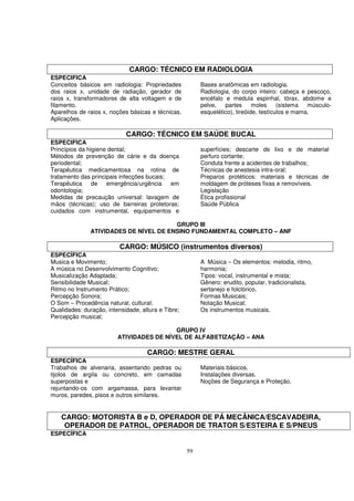 CARGO: TÉCNICO EM RADIOLOGIA
ESPECIFICA
Conceitos básicos em radiologia: Propriedades            Bases anatômicas em radiologia.
dos raios x, unidade de radiação, gerador de             Radiologia, do corpo inteiro: cabeça e pescoço,
raios x, transformadores de alta voltagem e de           encéfalo e medula espinhal, tórax, abdome e
filamento.                                               pelve,   partes      moles     (sistema  músculo-
Aparelhos de raios x, noções básicas e técnicas.         esquelético), tireóide, testículos e mama.
Aplicações.

                            CARGO: TÉCNICO EM SAÚDE BUCAL
ESPECIFICA
Princípios da higiene dental;                            superfícies; descarte de lixo e de material
Métodos de prevenção de cárie e da doença                perfuro cortante;
periodental;                                             Conduta frente a acidentes de trabalhos;
Terapêutica medicamentosa na rotina de                   Técnicas de anestesia intra-oral;
tratamento das principais infecções bucais;              Preparos protéticos: materiais e técnicas de
Terapêutica     de emergência/urgência      em           moldagem de próteses fixas e removíveis.
odontologia;                                             Legislação
Medidas de precaução universal: lavagem de               Ética profissional
mãos (técnicas); uso de barreiras protetoras;            Saúde Pública
cuidados com instrumental, equipamentos e

                                        GRUPO III
               ATIVIDADES DE NÍVEL DE ENSINO FUNDAMENTAL COMPLETO – ANF

                          CARGO: MÚSICO (instrumentos diversos)
ESPECÍFICA
Musica e Movimento;                                      A Música – Os elementos: melodia, ritmo,
A música no Desenvolvimento Cognitivo;                   harmonia;
Musicalização Adaptada;                                  Tipos: vocal, instrumental e mista;
Sensibilidade Musical;                                   Gênero: erudito, popular, tradicionalista,
Ritmo no Instrumento Prático;                            sertanejo e folclórico.
Percepção Sonora;                                        Formas Musicais;
O Som – Procedência natural, cultural;                   Notação Musical;
Qualidades: duração, intensidade, altura e Tibre;        Os instrumentos musicais.
Percepção musical;

                                          GRUPO IV
                         ATIVIDADES DE NÍVEL DE ALFABETIZAÇÃO – ANA

                                    CARGO: MESTRE GERAL
ESPECÍFICA
Trabalhos de alvenaria, assentando pedras ou             Materiais básicos.
tijolos de argila ou concreto, em camadas                Instalações diversas.
superpostas e                                            Noções de Segurança e Proteção.
rejuntando-os com argamassa, para levantar
muros, paredes, pisos e outros similares.


    CARGO: MOTORISTA B e D, OPERADOR DE PÁ MECÂNICA/ESCAVADEIRA,
     OPERADOR DE PATROL, OPERADOR DE TRATOR S/ESTEIRA E S/PNEUS
ESPECÍFICA

                                                    59
 