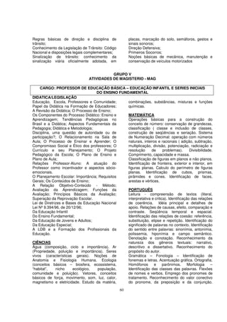 Regras básicas de direção e disciplina de               placas, marcação do solo, semáforos, gestos e
trânsito;                                               sinais sonoros;
Conhecimento da Legislação de Trânsito: Código          Direção Defensiva;
Nacional e disposições legais complementares;           Primeiros Socorros;
Sinalização de trânsito: conhecimento da                Noções básicas de mecânica, manutenção e
sinalização viária oficialmente adotada, em             conservação de veículos motorizados


                                           GRUPO V
                                ATIVIDADES DE MAGISTERIO - MAG

     CARGO: PROFESSOR DE EDUCAÇÃO BÁSICA – EDUCAÇÃO INFANTIL E SERIES INICIAIS
                                    DO ENSINO FUNDAMENTAL
DIDATICA/LEGISLAÇÃO
Educação, Escola, Professores e Comunidade;       combinações, substâncias, misturas e funções
Papel da Didática na Formação de Educadores;      químicas.
A Revisão da Didática; O Processo de Ensino;
Os Componentes do Processo Didático: Ensino e     MATEMÁTICA
Aprendizagem; Tendências Pedagógicas no           Operações básicas para a construção do
Brasil e a Didática; Aspectos Fundamentais da     conceito de número: conservação de grandezas,
Pedagogia; Didática e Metodologia;                classificação ( classe e inclusão de classes,
Disciplina, uma questão de autoridade ou de       construção de seqüências e seriação. Sistema
participação?; O Relacionamento na Sala de        de Numeração Decimal: operação com números
Aula; O Processo de Ensinar e Aprender; O         naturais, inteiros e racionais ( adição, subtração,
Compromisso Social e Ético dos professores; O     multiplicação, divisão, potenciação, radiciação e
Currículo e seu Planejamento; O Projeto           resolução      de      problemas).      Divisibilidade.
Pedagógico da Escola; O Plano de Ensino e         Comprimento, capacidade e massa.
Plano de Aula;                                    Classificação de figuras em planos e não planos.
Relações Professor-Aluno: A atuação do            Identificação de fronteira, exterior e interior, em
Professor como incentivador e aspectos sócio-     figuras planas. Calculo do perímetro de figuras
emocionais.                                       planas. Identificação de cubos, prismas,
O Planejamento Escolar: Importância; Requisitos   pirâmides e cones. Identificação de faces,
Gerais; Os Conteúdos de Ensino;                   arestas e vértices.
A Relação Objetivo-Conteúdo - Método;
Avaliação da Aprendizagem; Funções da             PORTUGUÊS
Avaliação; Princípios Básicos da Avaliação;       Leitura - compreensão de textos (literal,
Superação da Reprovação Escolar.                  interpretativa e critica). Identificação das relações
Lei de Diretrizes e Bases da Educação Nacional    de coerência. Idéia principal e detalhes de
Lei Nº 9.394/96, de 20/12/96;                     apoio. Relações de causas, efeito, comparação e
Da Educação Infantil                              contraste. Seqüência temporal e espacial.
Do Ensino Fundamental;                            Identificação das relações de coesão: referência,
Da Educação de Jovens e Adultos;                  substituição, elipse e repetição. Identificação do
Da Educação Especial;                             significado de palavras no contexto. Identificação
A LDB e a Formação dos Profissionais da           do sentido entre palavras: sinonímia, antonímia,
Educação.                                         polissemia, hiponímia e campo semântico.
                                                  Denotação e conotação. Reconhecimento da
CIÊNCIAS                                          natureza dos gêneros textuais: narrativo,
Água (composição, ciclo e importância). Ar        descritivo e dissertativo. Reconhecimento do
(Propriedade, poluição e importância). Seres      propósito do autor.
vivos (características gerais). Noções de         Gramática – Fonologia – Identificação de
Anatomia e Fisiologia Humana. Ecologia            fonemas e letras. Acentuação gráfica. Ortografia.
(conceitos básicos – biosfera, ecossistema,       Homófonos        e     parônimos.      Morfologia    –
“habitat”,    nicho     ecológico,  população,    Identificação das classes das palavras. Flexões
comunidade e poluição). Vetores, conceitos        de nomes e verbos. Emprego dos pronomes de
básicos de força, movimento, som, luz, calor,     tratamento. Reconhecimento do valor conectivo
magnetismo e eletricidade. Estudo da matéria,     do pronome, da preposição e da conjunção.

                                                  60
 