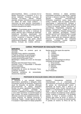 eletromagnéticas. Óptica – a natureza da luz:              Estrutura    eletrônica   e    tabela   periódica:
Modelo corpuscular e ondulatório; A luz e as               propriedades periódicas e aperiódicas. Ligações
demais radiações; Processos luminosos de                   químicas e estrutura molecular. Polaridade das
interação    luz-materia:    reflexão,    refração,        ligações.       Interações       Intermoleculares.
absorção, difração, interferência e polarização da         Compostos inorgânicos: ácidos, bases, sais,
luz; Óptica da visão. Física moderna – o                   óxidos e hidretos. Tipos de reações químicas:
nascimento da teoria quântica: Quantização e               classificações e balanceamento. Soluções e
constante de Planck; Dualidade onda-partícula; A           dispersões. Concentração das soluções. Diluição
natureza ondulatória da matéria.                           e mistura de soluções. Análises volumétricas e
                                                           gravimétricas. Propriedades coligativas das
QUIMICA - Propriedades gerais e especificas da             soluções. Termoquímica: entalpia, lei de Hess,
matéria. Estados da matéria e mudanças de                  entropia e energia livre. Reações eletroquímicas
estado. Misturas: tipos e métodos de separação.            e suas aplicações tecnológicas. Cinética,
Substâncias Químicas: classificação. Leis                  equilíbrio químico e pH. Radioatividade e energia
ponderais e volumétricas. Fórmulas químicas:               nuclear. Estudo dos compostos de carbono.
mínima, centesimal e molecular. Hipótese de                Características gerais dos compostos orgânicos.
Avogrado: estudo físico dos gases. Cálculo                 Estrutura e propriedade dos compostos
estequiométrico.Modelos Atômicos. Estrutura                orgânicos.     Principais   funções    orgânicas.
Atômica. Evolução dos modelos atômicos .                   Isomeria e Reações Orgânicas.


                        CARGO: PROFESSOR DE EDUCAÇÃO FISICA
ESPECIFICA
Educação Física no contexto geral da                       Noções gerais das regras dos esportes:
educação;                                                      a) –futebol;
Educação Física, esporte e sociedade;                          b) –voleibol;
O Papel do professor na aprendizagem;                          c) –basquetebol;
História da Educação Física do Brasil;                         d) –handebol;
Função social da Educação Física;                              e) – atletismo
Metodologia e didática do ensino da Educação               Noções básicas de fisiologia do esforço;
Física;                                                    Conteúdos da educação física:
Relações entre Educação Física e lazer,                         f) Dança escolar;
Educação Física e corporeidade e Educação                       g) Jogos/recreação;
Física e ludicidade;                                            h) Esportes;
Aprendizagem motora;                                            i) Ginásticas;
Planejamento do ensino da Educação Física;                      j) Lutas;
Conteúdos; Avaliação.                                      Ética Profissional.
Programas       portadores  de    necessidades
educacionais especiais

                    PROFESSOR DE EDUCAÇÃO BÁSICA ÁREA DE GEOGRAFIA
ESPECIFICA
A Geografia e sua evolução histórica:             brasileiro.     Antecedentes      históricos.    A
determinismo, possibilismo e Geografia critica.   industrialização     e    a     urbanização.    O
Concepções teóricas da Geografia. Perspectivas    aproveitamento econômico do espaço brasileiro.
atuais da Geografia. As grandes diferenças        Os países de industrialização original e
sócio-econômicas     do     Espaço   Geográfico   planificada da Europa, Ásia e África e de
Mundial. Os países capitalistas desenvolvidos –   industrialização tardia. Divisão internacional do
características   principais,   sociedade    de   trabalho e a industrialização do terceiro mundo.
consumo, o capitalismo monopolista. A Europa e    Brasil – país do terceiro mundo. A questão
a nova ordem econômica: as transformações do      urbana no Brasil. Os problemas sociais urbanos (
leste europeu. Os países subdesenvolvidos: os     favelas, violência e prostituição ). As atividades
diferentes conceitos de subdesenvolvimento. As    agrárias no Brasil: a estrutura fundiária. Os
origens históricas. As relações comerciais e      conflitos pela posse de terras. O racismo no
financeiras. Região – divisão regional do Brasil. Brasil. A África e o processo de descolonização.
A ocupação e organização do espaço geográfico     A questão do racismo na África do Sul. As
                                                      62
 