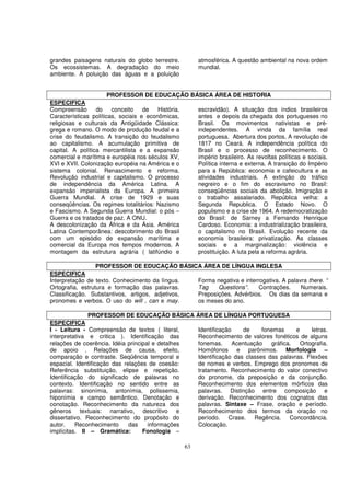 grandes paisagens naturais do globo terrestre.        atmosférica. A questão ambiental na nova ordem
Os ecossistemas. A degradação do meio                 mundial.
ambiente. A poluição das águas e a poluição


                       PROFESSOR DE EDUCAÇÃO BÁSICA ÁREA DE HISTORIA
ESPECIFICA
Compreensão       do    conceito    de   História. escravidão). A situação dos índios brasileiros
Características políticas, sociais e econômicas,   antes e depois da chegada dos portugueses no
religiosas e culturais da Antigüidade Clássica:    Brasil. Os movimentos nativistas e pré-
grega e romano. O modo de produção feudal e a      independentes. A vinda da família real
crise do feudalismo. A transição do feudalismo     portuguesa. Abertura dos portos. A revolução de
ao capitalismo. A acumulação primitiva de          1817 no Ceará. A independência política do
capital. A política mercantilista e a expansão     Brasil e o processo de reconhecimento. O
comercial e marítima e européia nos séculos XV,    império brasileiro. As revoltas políticas e sociais.
XVI e XVII. Colonização européia na América e o    Política interna e externa. A transição do Império
sistema colonial. Renascimento e reforma.          para a República: economia e cafeicultura e as
Revolução industrial e capitalismo. O processo     atividades industriais. A extinção do tráfico
de independência da América Latina. A              negreiro e o fim do escravismo no Brasil:
expansão imperialista da Europa. A primeira        conseqüências sociais da abolição. Imigração e
Guerra Mundial. A crise de 1929 e suas             o trabalho assalariado. República velha: a
conseqüências. Os regimes totalitários: Nazismo    Segunda Republica. O Estado Novo. O
e Fascismo. A Segunda Guerra Mundial: o pós –      populismo e a crise de 1964. A redemocratização
Guerra e os tratados de paz. A ONU.                do Brasil: de Sarney a Fernando Henrique
A descolonização da África e da Ásia. América      Cardoso. Economia: a industrialização brasileira,
Latina Contemporânea: descobrimento do Brasil      o capitalismo no Brasil. Evolução recente da
com um episódio de expansão marítima e             economia brasileira: privatização. As classes
comercial da Europa nos tempos modernos. A         sociais e a marginalização: violência e
montagem da estrutura agrária ( latifúndio e       prostituição. A luta pela a reforma agrária.

                  PROFESSOR DE EDUCAÇÃO BÁSICA ÁREA DE LÍNGUA INGLESA
ESPECIFICA
Interpretação de texto. Conhecimento da língua.  Forma negativa e interrogativa. A palavra there. “
Ortografia, estrutura e formação das palavras.   Tag    Questions”.     Contrações.     Numerais.
Classificação. Substantivos, artigos, adjetivos, Preposições. Advérbios. Os dias da semana e
pronomes e verbos. O uso do will , can e may.    os meses do ano.

               PROFESSOR DE EDUCAÇÃO BÁSICA ÁREA DE LÍNGUA PORTUGUESA
ESPECIFICA
I - Leitura - Compreensão de textos ( literal,    Identificação    de     fonemas      e     letras.
interpretativa e critica ). Identificação das     Reconhecimento de valores fonéticos de alguns
relações de coerência. Idéia principal e detalhes fonemas.      Acentuação    gráfica.   Ortografia.
de apoio . Relações de causa, efeito,             Homófonos e parônimos. Morfologia –
comparação e contraste. Seqüência temporal e      Identificação das classes das palavras. Flexões
espacial. Identificação das relações de coesão:   de nomes e verbos. Emprego dos pronomes de
Referência substituição, elipse e repetição.      tratamento. Reconhecimento do valor conectivo
Identificação do significado de palavras no       do pronome, da preposição e da conjunção.
contexto. Identificação no sentido entre as       Reconhecimento dos elementos mórficos das
palavras: sinonímia, antonímia, polissemia,       palavras. Distinção entre composição e
hiponímia e campo semântico. Denotação e          derivação. Reconhecimento dos cognatos das
conotação. Reconhecimento da natureza dos         palavras. Sintaxe – Frase, oração e período.
gêneros textuais: narrativo, descritivo e         Reconhecimento dos termos da oração no
dissertativo. Reconhecimento do propósito do      período. Crase. Regência. Concordância.
autor.    Reconhecimento      das    informações  Colocação.
implícitas. II – Gramática:        Fonologia –

                                                 63
 