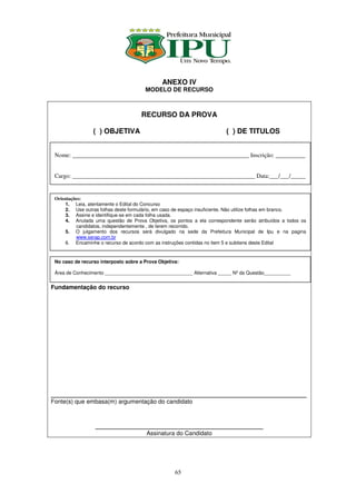 ANEXO IV
                                       MODELO DE RECURSO



                                      RECURSO DA PROVA

                 ( ) OBJETIVA                                           ( ) DE TITULOS


 Nome: ___________________________________________________________ Inscrição: __________


 Cargo: _____________________________________________________________ Data:___/___/_____


 Orientações:
      1. Leia, atentamente o Edital do Concurso
      2. Use outras folhas deste formulário, em caso de espaço insuficiente. Não utilize folhas em branco.
      3. Assine e identifique-se em cada folha usada.
      4. Anulada uma questão de Prova Objetiva, os pontos a ela correspondente serão atribuídos a todos os
          candidatos, independentemente , de terem recorrido.
      5. O julgamento dos recursos será divulgado na sede da Prefeitura Municipal de Ipu e na pagina
          www.serap.com.br
      6. Encaminhe o recurso de acordo com as instruções contidas no item 5 e subitens deste Edital


 No caso de recurso interposto sobre a Prova Objetiva:

 Área de Conhecimento _________________________________ Alternativa _____ Nº da Questão__________


Fundamentação do recurso




________________________________________________________________
Fonte(s) que embasa(m) argumentação do candidato



                  __________________________________________
                                        Assinatura do Candidato




                                                    65
 
