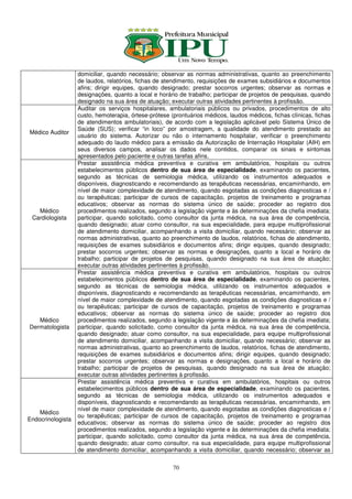 domiciliar, quando necessário; observar as normas administrativas, quanto ao preenchimento
                   de laudos, relatórios, fichas de atendimento, requisições de exames subsidiários e documentos
                   afins; dirigir equipes, quando designado; prestar socorros urgentes; observar as normas e
                   designações, quanto a local e horário de trabalho; participar de projetos de pesquisas, quando
                   designado na sua área de atuação; executar outras atividades pertinentes à profissão.
                   Auditar os serviços hospitalares, ambulatoriais públicos ou privados, procedimentos de alto
                   custo, hemoterapia, órtese-prótese (prontuários médicos, laudos médicos, fichas clínicas, fichas
                   de atendimentos ambulatoriais), de acordo com a legislação aplicável pelo Sistema Único de
                   Saúde (SUS); verificar “in loco” por amostragem, a qualidade do atendimento prestado ao
Médico Auditor
                   usuário do sistema. Autorizar ou não o internamento hospitalar, verificar o preenchimento
                   adequado do laudo médico para a emissão da Autorização de Internação Hospitalar (AIH) em
                   seus diversos campos, analisar os dados nele contidos, comparar os sinais e sintomas
                   apresentados pelo paciente e outras tarefas afins.
                   Prestar assistência médica preventiva e curativa em ambulatórios, hospitais ou outros
                   estabelecimentos públicos dentro de sua área de especialidade, examinando os pacientes,
                   segundo as técnicas de semiologia médica, utilizando os instrumentos adequados e
                   disponíveis, diagnosticando e recomendando as terapêuticas necessárias, encaminhando, em
                   nível de maior complexidade de atendimento, quando esgotadas as condições diagnosticas e /
                   ou terapêuticas; participar de cursos de capacitação, projetos de treinamento e programas
                   educativos; observar as normas do sistema único de saúde; proceder ao registro dos
   Médico          procedimentos realizados, segundo a legislação vigente e às determinações da chefia imediata;
 Cardiologista     participar, quando solicitado, como consultor da junta médica, na sua área de competência,
                   quando designado; atuar como consultor, na sua especialidade, para equipe multiprofissional
                   de atendimento domiciliar, acompanhando a visita domiciliar, quando necessário; observar as
                   normas administrativas, quanto ao preenchimento de laudos, relatórios, fichas de atendimento,
                   requisições de exames subsidiários e documentos afins; dirigir equipes, quando designado;
                   prestar socorros urgentes; observar as normas e designações, quanto a local e horário de
                   trabalho; participar de projetos de pesquisas, quando designado na sua área de atuação;
                   executar outras atividades pertinentes à profissão.
                   Prestar assistência médica preventiva e curativa em ambulatórios, hospitais ou outros
                   estabelecimentos públicos dentro de sua área de especialidade, examinando os pacientes,
                   segundo as técnicas de semiologia médica, utilizando os instrumentos adequados e
                   disponíveis, diagnosticando e recomendando as terapêuticas necessárias, encaminhando, em
                   nível de maior complexidade de atendimento, quando esgotadas as condições diagnosticas e /
                   ou terapêuticas; participar de cursos de capacitação, projetos de treinamento e programas
                   educativos; observar as normas do sistema único de saúde; proceder ao registro dos
   Médico          procedimentos realizados, segundo a legislação vigente e às determinações da chefia imediata;
Dermatologista     participar, quando solicitado, como consultor da junta médica, na sua área de competência,
                   quando designado; atuar como consultor, na sua especialidade, para equipe multiprofissional
                   de atendimento domiciliar, acompanhando a visita domiciliar, quando necessário; observar as
                   normas administrativas, quanto ao preenchimento de laudos, relatórios, fichas de atendimento,
                   requisições de exames subsidiários e documentos afins; dirigir equipes, quando designado;
                   prestar socorros urgentes; observar as normas e designações, quanto a local e horário de
                   trabalho; participar de projetos de pesquisas, quando designado na sua área de atuação;
                   executar outras atividades pertinentes à profissão.
                   Prestar assistência médica preventiva e curativa em ambulatórios, hospitais ou outros
                   estabelecimentos públicos dentro de sua área de especialidade, examinando os pacientes,
                   segundo as técnicas de semiologia médica, utilizando os instrumentos adequados e
                   disponíveis, diagnosticando e recomendando as terapêuticas necessárias, encaminhando, em
                   nível de maior complexidade de atendimento, quando esgotadas as condições diagnosticas e /
    Médico
                   ou terapêuticas; participar de cursos de capacitação, projetos de treinamento e programas
Endocrinologista
                   educativos; observar as normas do sistema único de saúde; proceder ao registro dos
                   procedimentos realizados, segundo a legislação vigente e às determinações da chefia imediata;
                   participar, quando solicitado, como consultor da junta médica, na sua área de competência,
                   quando designado; atuar como consultor, na sua especialidade, para equipe multiprofissional
                   de atendimento domiciliar, acompanhando a visita domiciliar, quando necessário; observar as

                                                       70
 