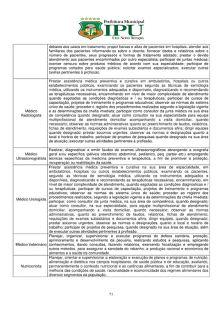 debates dos casos em tratamento; propor baixas e altas de pacientes em hospitais; atender aos
                   familiares dos pacientes informando-os sobre o doente; fornecer dados e relatórios sobre o
                   número de pacientes, seus progressos e formas de tratamento adotado; prestar o devido
                   atendimento aos pacientes encaminhados por outro especialista; participar de juntas médicas;
                   exercer censura sobre produtos médicos de acordo com sua especialidade; participar de
                   programas voltados para saúde pública; solicitar exames especializados; executar outras
                   tarefas pertinentes à profissão.

                   Prestar assistência médica preventiva e curativa em ambulatórios, hospitais ou outros
                   estabelecimentos públicos, examinando os pacientes segundo as técnicas de semiologia
                   médica, utilizando os instrumentos adequados e disponíveis, diagnosticando e recomendando
                   as terapêuticas necessárias, encaminhando em nível de maior complexidade de atendimento
                   quando esgotadas as condições diagnósticas e / ou terapêuticas; participar de cursos de
                   capacitação, projetos de treinamento e programas educativos; observar as normas do sistema
                   único de saúde; proceder o registro dos procedimentos realizados segundo a legislação vigente
     Médico        e as determinações da chefia imediata; participar como consultor da junta médica na sua área
   Radiologista    de competência quando designado; atuar como consultor na sua especialidade para equipe
                   multiprofissional de atendimento domiciliar acompanhando a visita domiciliar, quando
                   necessário; observar as normas administrativas quanto ao preenchimento de laudos, relatórios,
                   fichas de atendimento, requisições de exames subsidiários e documentos afins; dirigir equipes
                   quando designado; prestar socorros urgentes; observar as normas e designações quanto a
                   local e horário de trabalho; participar de projetos de pesquisas quando designado na sua área
                   de atuação; executar outras atividades pertinentes à profissão.

                   Realizar, diagnosticar e emitir laudos de exames ultrassonográficos abrangendo a ecografia
      Médico       geral e/ou específica (pélvica obstétrico abdominal, pediátrico, peq. partes etc.) empregando
Ultrassonografista técnicas específicas da medicina preventiva e terapêutica, a fim de promover a proteção,
                   recuperação ou reabilitação da saúde.
                   Prestar assistência médica preventiva e curativa na sua área de especialidade, em
                   ambulatórios, hospitais ou outros estabelecimentos públicos, examinando os pacientes,
                   segundo as técnicas de semiologia médica, utilizando os instrumentos adequados e
                   disponíveis, diagnosticando e recomendando as terapêuticas necessárias, encaminhando, em
                   nível de maior complexidade de atendimento, quando esgotadas as condições diagnosticas e /
                   ou terapêuticas; participar de cursos de capacitação, projetos de treinamento e programas
                   educativos; observar as normas do sistema único de saúde; proceder ao registro dos
                   procedimentos realizados, segundo a legislação vigente e às determinações da chefia imediata;
Médico Urologista
                   participar, como consultor da junta médica, na sua área de competência, quando designado;
                   atuar como consultor, na sua especialidade, para equipe multiprofissional de atendimento
                   domiciliar, acompanhando a visita domiciliar, quando necessário; observar as normas
                   administrativas, quanto ao preenchimento de laudos, relatórios, fichas de atendimento,
                   requisições de exames subsidiários e documentos afins; dirigir equipes, quando designado;
                   prestar socorros urgentes; observar as normas e designações, quanto a local e horário de
                   trabalho; participar de projetos de pesquisas, quando designado na sua área de atuação, além
                   de executar outras atividades pertinentes à profissão.
                   Planejar, organizar, supervisionar e executar programas de defesa sanitária, proteção,
                   aprimoramento e desenvolvimento da pecuária, realizando estudos e pesquisas, aplicando
Médico Veterinário conhecimentos, dando consultas, fazendo relatórios, exercendo fiscalização e empregando
                   outros métodos, para assegurar a sanidade do rebanho, a produção racional e económica de
                   alimentos e a saúde da comunidade.
                   Planejar, orientar e supervisionar a elaboração e execução de planos e programas de nutrição,
                   alimentação e dietética nos campos hospitalares, de saúde pública e de educação, avaliando,
   Nutricionista   permanentemente o conteúdo nutricional e as carências alimentares, a fim de contribuir para a
                   melhoria das condições de saúde, racionalidade e economicidade dos regimes alimentares dos
                   diversos segmentos da população.




                                                      73
 