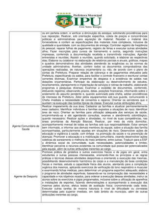 os em perfeita ordem, e verificar a diminuição do estoque, solicitando providências para
                        sua reposição; Realizar, sob orientação específica, coleta de preços e concorrências
                        públicas e administrativas para aquisição de material; Receber o material dos
                        fornecedores e conferir as especificações dos materiais mais complexos, inclusive de
                        qualidade e quantidade, com os documentos de entrega; Controlar registro de freqüência
                        do pessoal, reparar folhas de pagamento, registro de férias e executar outras atividades
                        afins; Fazer inscrições para cursos de treinamento e outros, seguindo instruções
                        impressas, conferindo a documentação recebida e transmitindo instruções; Agendar
                        entrevistas e reuniões; Assistir a reuniões, quando solicitado, e elaborar as respectivas
                        atas; Elaborar ou colaborar na elaboração de relatórios parciais e anuais, gráficos, mapas
                        e quadros demonstrativos das atividades atendendo às exigências ou às normas da
                        unidade administrativa; Averbar, conferir todos os documentos comprobatórios das
                        operações realizadas, de natureza orçamentária ou não, de acordo com o plano de
                        contas da Prefeitura; Preparar relação de cobrança e de pagamentos efetuados pela
                        Prefeitura, especificando os saldos, para facilitar o controle financeiro e escriturar contas
                        correntes diversas; Examinar empenhos de despesa e a existência de saldos nas
                        dotações orçamentárias. Participar da elaboração ou desenvolvimento de estudos,
                        levantamentos, planejamento e implantação de serviços e rotinas de trabalho, elaborando
                        programas e pesquisas diversas; Examinar a exatidão de documentos, conferindo,
                        efetuando registros; observando prazos, datas, posições financeiras, informando sobre o
                        andamento do assunto pendente e, quando autorizado pela chefia, adotar providências
                        de interesse da Prefeitura; Zelar pelos equipamentos sob sua guarda, comunicando à
                        Chefia imediata a necessidade de consertos e reparos; Orientar os servidores que o
                        auxiliam na execução das tarefas típicas da classe. Executar outras atribuições afins.
                        Realizar mapeamento de sua área; Cadastrar as famílias e atualizar permanentemente
                        esse cadastro; Identificar indivíduos e famílias expostos a situações de risco; Identificar
                        área de risco; Orientar as famílias para utilização adequada dos serviços de saúde,
                        encaminhando-as e até agendando consultas, exames e atendimento odontólogico,
                        quando necessário; Realizar ações e atividades, no nível de suas competências, nas
                        áreas prioritárias da Atenção Básicas; Realizar, por meio da visita domiciliar,
                        acompanhamento mensal de todas as famílias sob sua responsabilidade; Estar sempre
Agente Comunitário de
                        bem informado, e informar aos demais membros da equipe, sobre a situação das família
       Saúde
                        acompanhadas, particularmente aquelas em situações de risco; Desenvolver ações de
                        educação e vigilância à saúde, com ênfase na promoção da saúde e na prevenção de
                        doenças; Promover a educação e a mobilização comunitária, visando desenvolver ações
                        coletivas de saneamento e melhoria do meio ambiente, entre outras; Traduzir para a ESF
                        a dinâmica social da comunidade, suas necessidades, potencialidades e limites;
                        Identificar parceiros e recursos existentes na comunidade que possa ser potencializados
                        pela equipe, além de outras atribuições inerentes ao cargo.
                        Promove prática de ginástica e outros exercícios físicos e de jogos em geral, entre
                        estudantes e outras pessoas interessadas, ensinando-lhes os princípios e as regras
                        práticas e técnicas dessas atividades desportivas e orientando a execução das mesmas,
                        possibilitando desenvolvimento harmônico do corpo e a manutenção de boas condições
                        físicas e mentais; estuda a capacidade física dos alunos, atentando para a compleição
                        orgânica dos mesmos, aplicando exercícios de verificação do tono respiratório e muscular
                        e examinando fichas médicas, para determinar um programa esportivo adequado; elabora
                        o programa de atividades esportivas, baseando-se na comprovação das necessidades e
 Agente de Desporto     capacidade e nos objetivos visados, para ordenar a execução dessas atividades; instrui os
                        alunos sobre os exercícios e jogos programados, inclusive sobre a utilização de aparelhos
                        e instalações de esportes, fazendo demonstrações e acompanhando a execução dos
                        mesmos pelos alunos; efetua testes de avaliação física; cronometrando cada teste.
                        Executar outras tarefas de mesma natureza e nível de dificuldade ou correlatas
                        determinadas pelo superior imediato, em todo âmbito do município, além de outras
                        atribuições inerentes ao cargo.




                                                       75
 