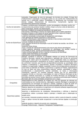 estocados. Organização da área de estocagem da farmácia da unidade. Entrega dos
                        medicamentos à população e orientação quanto ao uso correto dos medicamentos de
                        acordo com a prescrição médica. Cordialidade no atendimento aos munícipes e/ou
                        demais colegas. Arquivamento de documentos. Cumprimento rigoroso dos
                        procedimentos operacionais existentes.
                         Preparar o ambiente para manipulação; auxiliar nas pesagens e diluições; auxiliar nos
Auxiliar de Laboratório envasamentos dos produtos líquidos e sólidos; limpar e arrumar a área do laboratório,
                        após manipulação, atender nas dispensações.
                        promover e colaborar em programas educativos e de saúde bucal.
                        instrumentar o Odontólogo e o técnico em higiene dental junto a cadeira operatória.
                        proceder a limpeza e a anti-sepcia de campo operatório antes e apos ato cirúrgico.
                         manipular materiais de ferramenta e restauradores.
                         cuidar da manutenção e conservação do equipamento odontológico.
                         fazer aplicação de métodos preventivos a carie dentaria.
                         proceder a desinfecção e esterilização de materiais e instrumentais contaminados
                         realizar marcação de consultas e retornos.
                         executar revelação de placa bacteriana.
Auxiliar de Saúde Bucal
                         fazer instrução de técnica de escovação e uso de fio dental nas escolas, nas clinicas e a
                        comunidade.
                         preencher fichas clinicas.
                         fazer o controle de material permanente e de consumo das clinicas odontológicas.
                         realizar palestras educativas e preventivas em odontologia, nas escolas, creches e
                        comunidade em geral, quando acompanhadas pela thd ou Odontólogo
                         realizar profilaxia aplicação de flúor e celantes na presença de Odontólogo;
                         realizar visitas domiciliares na comunidade.
                         desempenhar outras atividades correlatas.
                        Planejar, coordenar e executar, as atividades relativas ao serviço de Cerimonial da
                        Prefeitura Municipal, zelando pela observância e aplicação das normas do cerimonial
                        público e da ordem geral de precedência; manter atualizados todos os cadastros e
                        informações pertinentes e necessários ao correto e regular desenvolvimento das ações
                        de cerimonial, incluindo, para fins de correspondência protocolar as autoridades civis,
                        militares e eclesiásticas e, especialmente, aquelas vinculadas à Prefeitura Municipal;
                        colaborar na organização, redação, expedição e arquivo da correspondência protocolar e
     Cerimonialista     social afeta ao Gabinete do Prefeito; supervisionar a agenda do Prefeito, especialmente
                        no que se refere aos seus compromissos externos, eventos, solenidades e visitas,
                        providenciando e propiciando-lhe, quando solicitados, os meios e informações
                        necessárias; organizar, em ocasiões especiais, sempre que lhe for determinado,
                        recepções formais ou informais a autoridades em visita à Prefeitura Municipal de Ipu;
                        participar, mediante autorização ou a pedido do Prefeito Municipal, da coordenação e
                        promoção de eventos cívicos, sociais, esportivos e recreativos promovidos pela Prefeitura
                        Municipal; além de outras atividades compatíveis com o cargo.
                        Responsabilizar-se pela captação de imagens por meio de operação de câmaras em
                        transmissões ao vivo, eventos externos, reportagens e estúdio. Montagem e operação de
      Cinegrafista
                        equipamentos de iluminação em externas e estúdio. Captação e ajuste de áudio em
                        gravações externas e reportagens; além de outras atividades que lhe são correlatas.
                        Elaborar desenhos de arquitetura e engenharia civil utilizando softwares específicos para
                        desenho técnico, assim como executar plantas,
                        desenhos e detalhamentos de instalações hidrossanitárias e elétricas e desenhos
                        cartográficos; coletar e processar dados e planejar o trabalho para a elaboração do
 Desenhista (cadista)   projeto como,
                        por exemplo, interpretar projetos existentes, calcular e definir custos do desenho, analisar
                        croqui e aplicar normas de saúde ocupacional e normas técnicas ligadas à construção
                        civil,
                        podendo atualizar o desenho de acordo com a legislação.
                        Emprego Público/função – Digitador//Teledigitador/Teledigitalizador

                                                       77
 