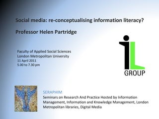 Social media: re-conceptualising information literacy? Professor Helen Partridge  SERAPHIM Seminars on Research And Practice Hosted by Information Management, Information and Knowledge Management, London Metropolitan libraries, Digital Media  Faculty of Applied Social Sciences London Metropolitan University 11 April 2011 5.00 to 7.30 pm 