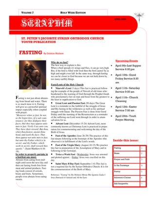 VOLUME 7                                  HOLY WEEK EDITION

                                                                                                            APRIL 2009

      SERAPHIM
      ST. PETER’S JACOBITE SYRIAN ORTHODOX CHURCH
      YOUTH PUBLICATION


   FASTING By Debbie Mathew
                                                                                                             Upcoming Events
                                      Why do we fast?
                                      The best way to explain is this:                                 •     April 8th–Last Supper
                                      When a bird spreads it's wings and flies, it can go very high.
                                                                                                             Service 6:00 pm
                                      But, if the bird is filled with food then the bird cannot fly as
                                      high and might even fall. In the same way, through fasting
                                      we can be closer to God because we are not held down by
                                                                                                       •     April 10th– Good
                                      too many earthly things.                                               Friday Service 8:30
                                                                                                             am
                                      Fasts/Lents of the Holy Church:
                                      • Nineveh's Lent (3 days) This fast is practiced follow- •             April 11th– Saturday
                                      ing the example of the people of Ninveh of old times who               Service 9:00 am
                                      hearkened to the warning of God through the Prophet Jonah
                                      who proclaimed a fast on man and beast from the greatest to •
Fasting is not just about abstain-    the least in supplication to God.
                                                                                                             April 11th– Church
ing from bread and water. There                                                                              Cleaning
is so much more to it. Fasting        • Great Lent and Passion Fast (50 days) The Great
will give us a powerful spiritual     Lent is a reminder to the faithful of the struggle of Jesus       •    April 12th– Easter
impact especially when coupled        and His fasting in the wilderness as well as his spiritual
                                      struggle with Satan. The Passion Fast is done from Good                Service 7:00 am
with prayer.
"Moreover when ye fast, be not,       Friday until the morning of the Resurrection as a reminder
                                      of the suffering our Lord went through in order to attain         •    April 25th– Youth
as the hypocrites, of a sad coun-
tenance: for they disfigure their     salvation for us.                                                      Prayer Meeting
faces, that they may appear unto      • Advent Lent (December 15-24) Advent Lent, more
men to fast. Verily I say unto you,   commonly known as Christmas Lent is practiced in prepa-
They have their reward. But thou,     ration for commemorating and welcoming the day of the
when thou fastest, anoint thine       Birth of Jesus.
head, and wash thy face; That         • Fast of the Apostles (June 26-29) The practice of this
thou appear not unto men to fast,     fast means following in the footsteps of the Apostles who
but unto thy Father which is in       observed it in fulfillment of the Lord's words.                       Inside this issue:
secret: and thy Father, which
seeth in secret, shall reward thee    • Fast of the Virgin Mary (August 10-15) We practice
openly." (Saint Matthew 6:16-         this fast in preparation of the Assumption of Mary and in             Fasting                 1
18).                                  following in her footsteps.
                                                                                                            News                    2
In order to properly partake in       •    Twice a Week Fast - Wednesday: Jesus was arrested
a fast/lent one must:                 and plotted against. - Friday: Jesus was crucified on this
Abstain from eating from mid-         day.                                                                  Prayer and Faith        3
night until noon the next day and     • Saint Mary 8 Day Fast (September 1-8) This fast is
then eat fasting foods free from                                                                            In the Footsteps        4
                                      not a required fast by the Syrian Orthodox Church. It is for
meat and animal products. Fast-
                                      the commemoration of the Birth of Mary.
ing foods consist of cereals,                                                                               Poetry                  5
beans and fruits. Sometimes,          Reference: "Fasting" by His Holiness Moran Mor Ignatius Zaaka I
people even abstain from eating       Iwas (Patriarch of Antioch and All the East)                          Solomon's Corner        6
sweets.
                                                                                                            Ask Sangeetha           7
 