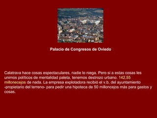Palacio de Congresos de Oviedo   Calatrava hace cosas espectaculares, nadie lo niega. Pero si a estas cosas les unimos políticos de mentalidad paleta, tenemos destrozo urbano.  142,55  millonecejos  de nada . La empresa explotadora recibió el v.b. del ayuntamiento -propietario del terreno- para pedir una hipoteca de 50 milloncejos más para gastos y cosas.  
