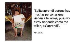 “Solita aprendí porque hay
muchas personas que
vienen a tallarme, pues yo
estoy sintiendo como me
tallan, así aprendí”.
Por: Janet.
 