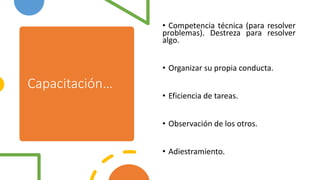 Capacitación…
• Competencia técnica (para resolver
problemas). Destreza para resolver
algo.
• Organizar su propia conducta.
• Eficiencia de tareas.
• Observación de los otros.
• Adiestramiento.
 