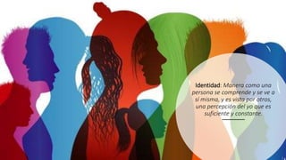 Identidad: Manera como una
persona se comprende y se ve a
sí misma, y es vista por otros,
una percepción del yo que es
suficiente y constante.
 