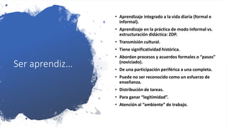 Ser aprendiz…
• Aprendizaje integrado a la vida diaria (formal e
informal).
• Aprendizaje en la práctica de modo informal vs.
estructuración didáctica: ZDP.
• Transmisión cultural.
• Tiene significatividad histórica.
• Abordan procesos y acuerdos formales o “pasos”
(noviciado).
• De una participación periférica a una completa.
• Puede no ser reconocido como un esfuerzo de
enseñanza.
• Distribución de tareas.
• Para ganar “legitimidad”.
• Atención al “ambiente” de trabajo.
 
