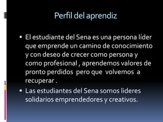 Perfil del aprendizEl estudiante del Sena es una persona líder que emprende un camino de conocimiento y con deseo de crecer como persona y como profesional , aprendemos valores de pronto perdidos  pero que  volvemos  a recuperar .Las estudiantes del Sena somos lideres solidarios emprendedores y creativos.