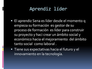 Aprendiz líderEl aprendiz Sena es líder desde el momento q empieza su formación  es gestor de su proceso de formación  es líder para construir su proyecto y haci crear un ámbito social y económico hacia el mejoramiento  del ámbito tanto social  como laboral .Tiene sus expectativas hacia el futuro y el innovamiento en la tecnología.