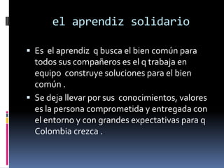  el aprendiz solidarioEs  el aprendiz  q busca el bien común para todos sus compañeros es el q trabaja en equipo  construye soluciones para el bien común .Se deja llevar por sus  conocimientos, valores es la persona comprometida y entregada con el entorno y con grandes expectativas para q Colombia crezca .